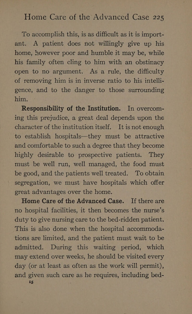 To accomplish this, is as difficult as it is import- ant. A patient does not willingly give up his home, however poor and humble it may be, while his family often cling to him with an obstinacy open to no argument. As a rule, the difficulty of removing him is in inverse ratio to his intelli- gence, and to the danger to those surrounding him. Responsibility of the Institution. In overcom- ing this prejudice, a great deal depends upon the character of the institution itself. It is not enough to establish hospitals—they must be attractive and comfortable to such a degree that they become highly desirable to prospective patients. They must be well run, well managed, the food must be good, and the patients well treated. To obtain segregation, we must have hospitals which offer great advantages over the home. Home Care of the Advanced Case. If there are no hospital facilities, it then becomes the nurse’s duty to give nursing care to the bed-ridden patient. This is also done when the hospital accommoda- tions are limited, and the patient must wait to be admitted. During this waiting period, which may extend over weeks, he should be visited every day (or at least as often as the work will permit), and given such care as he requires, including bed- t5 x