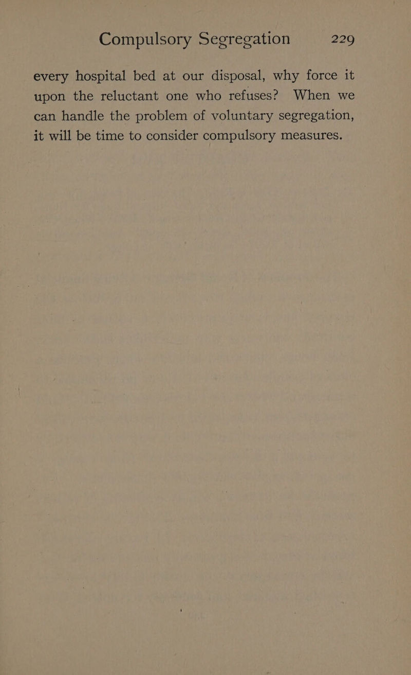 every hospital bed at our disposal, why force it upon the reluctant one who refuses? When we can handle the problem of voluntary segregation, it will be time to consider compulsory measures.