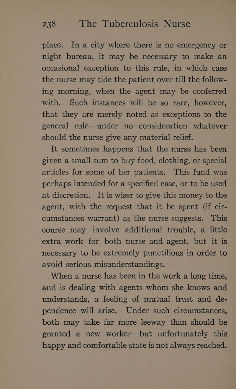 place. In a city where there is no emergency or night bureau, it may be necessary to make an occasional exception to this rule, in which case the nurse may tide the patient over till the follow- ing morning, when the agent may be conferred with. Such instances will be so rare, however, that they are merely noted as exceptions to the general rule—under no consideration whatever should the nurse give any material relief. It sometimes happens that the nurse has been given a small sum to buy food, clothing, or special articles for some of her patients. This fund was perhaps intended for a specified case, or to be used at discretion. It is wiser to give this money to the agent, with the request that it be spent (if cir- cumstances warrant) as the nurse suggests. This course may involve additional trouble, a little extra work for both nurse and agent, but it is necessary to be extremely punctilious in order to avoid serious misunderstandings. When a nurse has been in the work a long time, and is dealing with agents whom she knows and understands, a feeling of mutual trust and de- pendence will arise. Under such circumstances, both may take far more leeway than should be granted a new worker—but unfortunately this happy and comfortable state is not always reached.