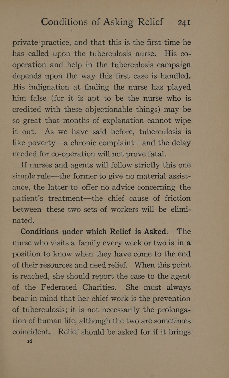 private practice, and that this is the first time he has called upon the tuberculosis nurse. His co- operation and help in the tuberculosis campaign depends upon the way this first case is handled. His indignation at finding the nurse has played him false (for it is apt to be the nurse who is credited with these objectionable things) may be so great that months of explanation cannot wipe it out. As we have said before, tuberculosis is like poverty—a chronic complaint—and the delay needed for co-operation will not prove fatal. If nurses and agents will follow strictly this one simple rule—the former to give no material assist- ance, the latter to offer no advice concerning the patient’s treatment—the chief cause of friction between these two sets of workers will be elimi- nated. Conditions under which Relief is Asked. The nurse who visits a family every week or two is in a position to know when they have come to the end of their resources and need relief. When this point is reached, she should report the case to the agent of the Federated Charities. She must always bear in mind that her chief work is the prevention of tuberculosis; it is not necessarily the prolonga- tion of human life, although the two are sometimes coincident. Relief should be asked for if it brings 16