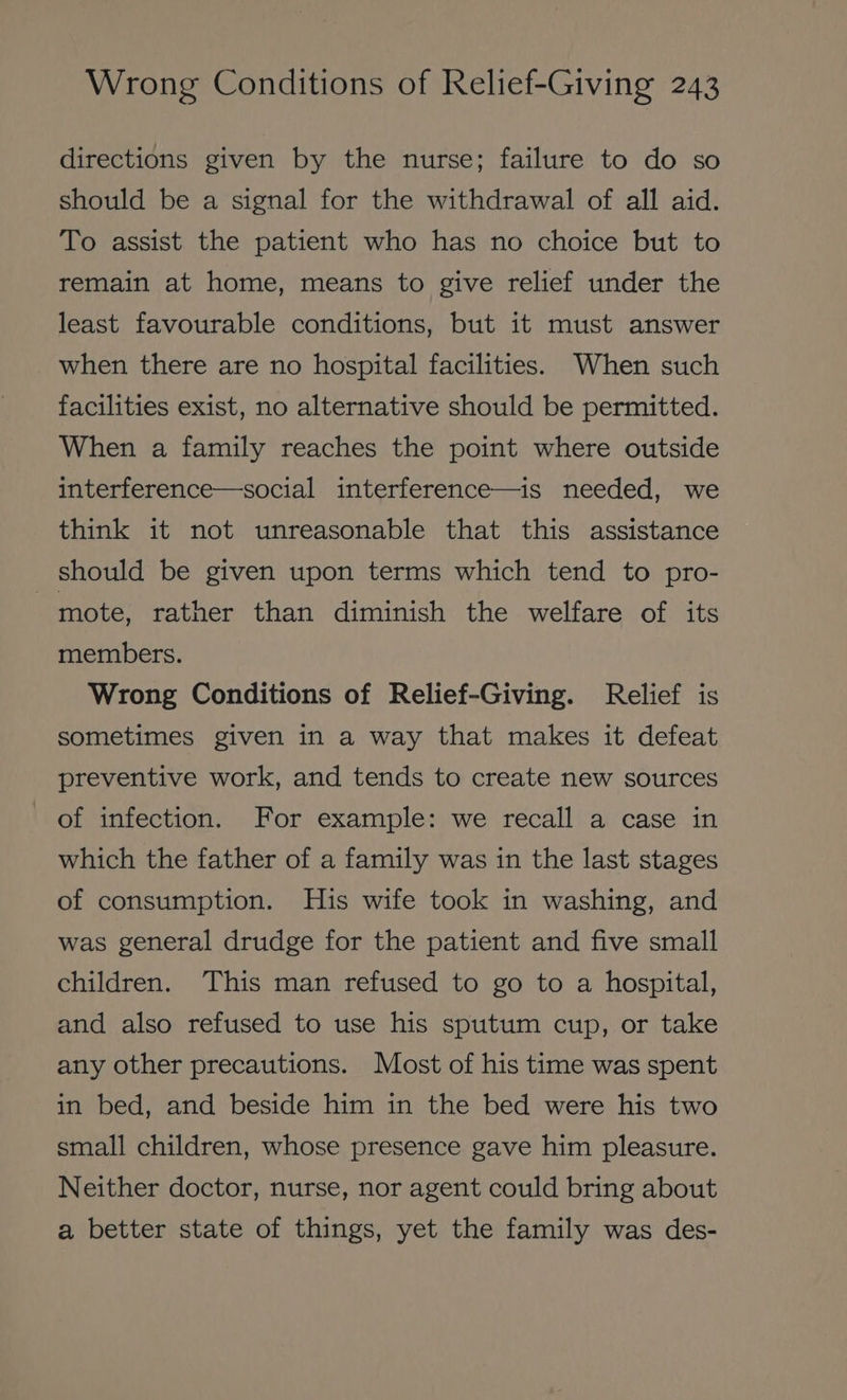 directions given by the nurse; failure to do so should be a signal for the withdrawal of all aid. To assist the patient who has no choice but to remain at home, means to give relief under the least favourable conditions, but it must answer when there are no hospital facilities. When such facilities exist, no alternative should be permitted. When a family reaches the point where outside interference—social interference—is needed, we think it not unreasonable that this assistance should be given upon terms which tend to pro- mote, rather than diminish the welfare of its members. Wrong Conditions of Relief-Giving. Relief is sometimes given in a way that makes it defeat preventive work, and tends to create new sources of infection. For example: we recall a case in which the father of a family was in the last stages of consumption. His wife took in washing, and was general drudge for the patient and five small children. This man refused to go to a hospital, and also refused to use his sputum cup, or take any other precautions. Most of his time was spent in bed, and beside him in the bed were his two small children, whose presence gave him pleasure. Neither doctor, nurse, nor agent could bring about a better state of things, yet the family was des-