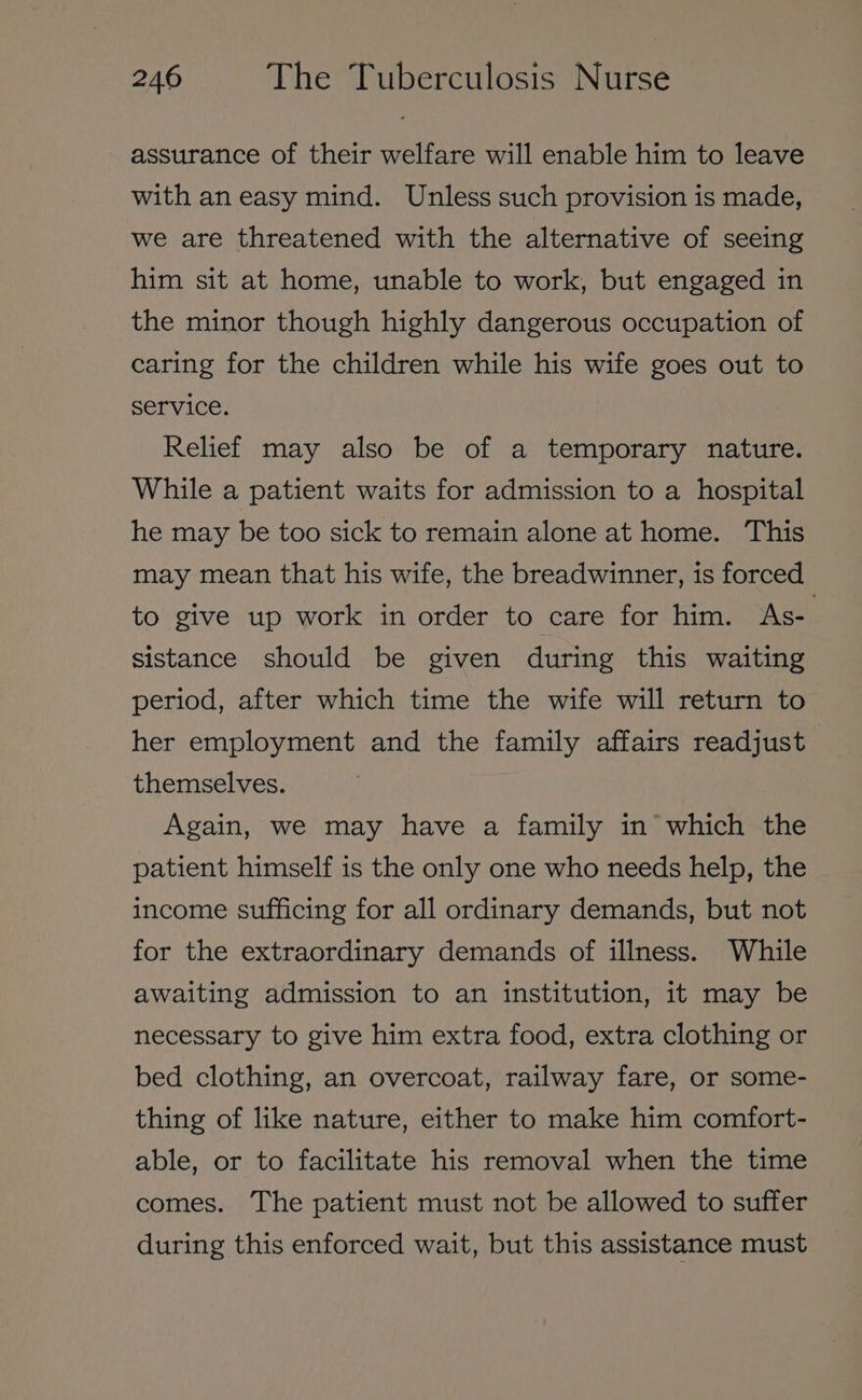 assurance of their welfare will enable him to leave with an easy mind. Unless such provision is made, we are threatened with the alternative of seeing him sit at home, unable to work, but engaged in the minor though highly dangerous occupation of caring for the children while his wife goes out to service. Relief may also be of a temporary nature. While a patient waits for admission to a hospital he may be too sick to remain alone at home. This may mean that his wife, the breadwinner, is forced to give up work in order to care for him. As- sistance should be given during this waiting period, after which time the wife will return to her employment and the family affairs readjust themselves. Again, we may have a family in which the patient himself is the only one who needs help, the income sufficing for all ordinary demands, but not for the extraordinary demands of illness. While awaiting admission to an institution, it may be necessary to give him extra food, extra clothing or bed clothing, an overcoat, railway fare, or some- thing of like nature, either to make him comfort- able, or to facilitate his removal when the time comes. The patient must not be allowed to suffer during this enforced wait, but this assistance must