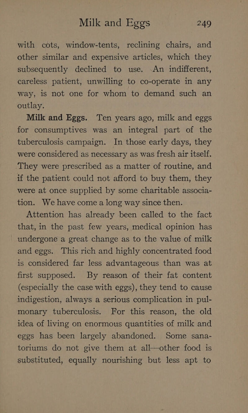 with cots, window-tents, reclining chairs, and other similar and expensive articles, which they subsequently declined to use. An indifferent, careless patient, unwilling to co-operate in any way, is not one for whom to demand such an outlay. Milk and Eggs. Ten years ago, milk and eggs for consumptives was an integral part of the tuberculosis campaign. In those early days, they were considered as necessary as was fresh air itself. ‘They were prescribed as a matter of routine, and if the patient could not afford to buy them, they were at once supplied by some charitable associa- tion. We have come a long way since then. Attention has already been called to the fact that, in the past few years, medical opinion has undergone a great change as to the value of milk and eggs. This rich and highly concentrated food is considered far less advantageous than was at first supposed. By reason of their fat content (especially the case with eggs), they tend to cause indigestion, always a serious complication in pul- monary tuberculosis. For this reason, the old idea of living on enormous quantities of milk and eggs has been largely abandoned. Some sana- toriums do not give them at all—other food is substituted, equally nourishing but less apt to