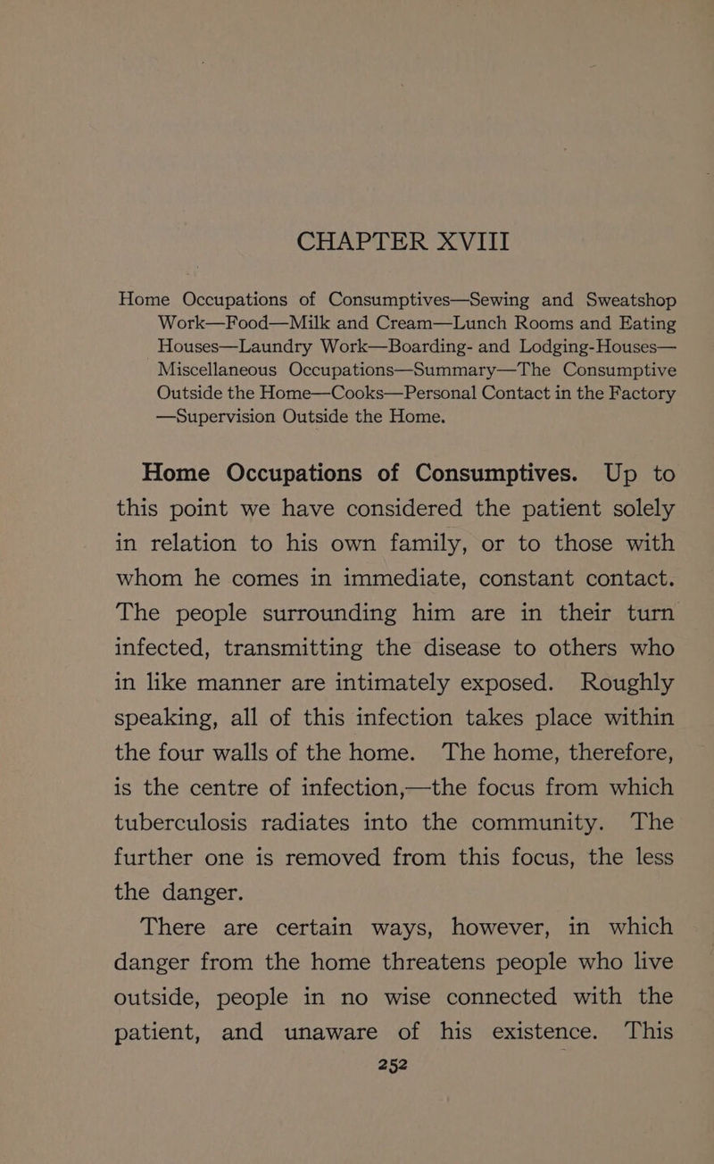 CHAPTER XVIII Home Occupations of Consumptives—Sewing and Sweatshop Work—Food—Milk and Cream—Lunch Rooms and Eating Houses—Laundry Work—Boarding- and Lodging-Houses— Miscellaneous Occupations—Summary—The Consumptive Outside the Home—Cooks—Personal Contact in the Factory —Supervision Outside the Home. Home Occupations of Consumptives. Up to this point we have considered the patient solely in relation to his own family, or to those with whom he comes in immediate, constant contact. The people surrounding him are in their turn infected, transmitting the disease to others who in like manner are intimately exposed. Roughly speaking, all of this infection takes place within the four walls of the home. The home, therefore, is the centre of infection,—the focus from which tuberculosis radiates into the community. The further one is removed from this focus, the less the danger. There are certain ways, however, in which danger from the home threatens people who live outside, people in no wise connected with the patient, and unaware of his existence. This