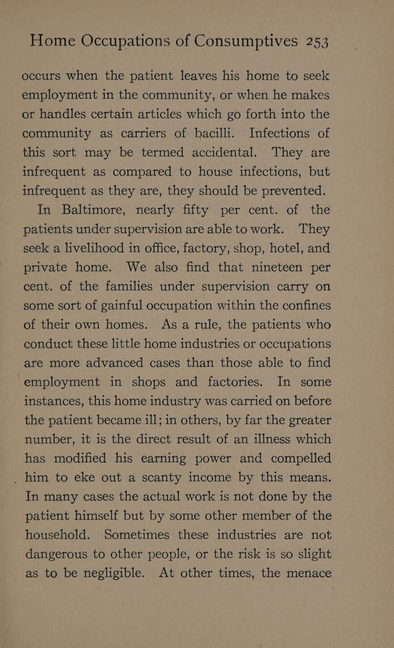 occurs when the patient leaves his home to seek employment in the community, or when he makes or handles certain articles which go forth into the community as carriers of bacilli. Infections of this sort. may be termed accidental. They are infrequent as compared to house infections, but infrequent as they are, they should be prevented. In “Baltimore,” nearly fifty: per’ cent. ‘of the patients under supervision are able to work. They seek a livelihood in office, factory, shop, hotel, and private home. We also find that nineteen per ‘cent. of the families under supervision carry on some sort of gainful occupation within the confines of their own homes. As a rule, the patients who conduct these little home industries or occupations are more advanced cases than those able to find employment in shops and factories. In some instances, this home industry was carried on before the patient became ill; in others, by far the greater number, it is the direct result of an illness which has modified his earning power and compelled _ him to eke out a scanty income by this means. In many cases the actual work is not done by the patient himself but by some other member of the household. ‘Sometimes these industries are not dangerous to other people, or the risk is so slight as to be negligible. At other times, the menace