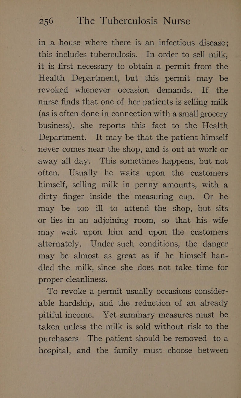 in a house where there is an infectious disease; this includes tuberculosis. In order to sell milk, it is first necessary to obtain a permit from the Health Department, but this permit may be revoked whenever occasion demands. If the nurse finds that one of her patients is selling milk (as is often done in connection with a small grocery business), she reports this fact to the Health Department. It may be that the patient himself never comes near the shop, and is out at work or away all day. This sometimes happens, but not often. Usually he waits upon the customers himself, selling milk in penny amounts, with a dirty finger inside the measuring cup. Or he may be too ill to attend the shop, but sits or lies in an adjoining room, so that his wife may wait upon him and upon the customers alternately. Under such conditions, the danger may be almost as great as if he himself han- dled the milk, since she does not take time for proper cleanliness. To revoke a permit usually occasions consider- able hardship, and the reduction of an already pitiful income. Yet summary measures must be taken unless the milk is sold without risk to the purchasers The patient should be removed toa hospital, and the family must choose between