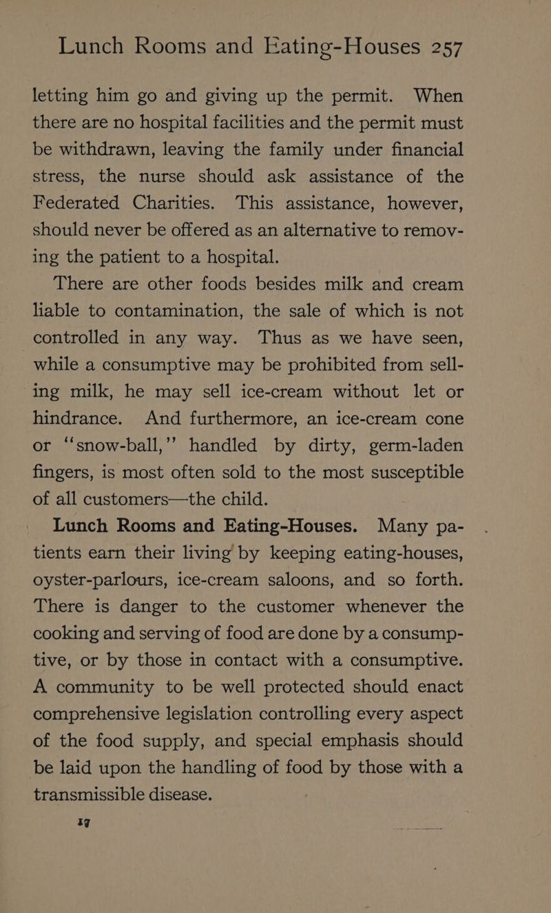 letting him go and giving up the permit. When there are no hospital facilities and the permit must be withdrawn, leaving the family under financial stress, the nurse should ask assistance of the Federated Charities. This assistance, however, should never be offered as an alternative to remov- ing the patient to a hospital. There are other foods besides milk and cream liable to contamination, the sale of which is not controlled in any way. Thus as we have seen, while a consumptive may be prohibited from sell- ing milk, he may sell ice-cream without let or hindrance. And furthermore, an ice-cream cone or “‘snow-ball,’’ handled by dirty, germ-laden fingers, is most often sold to the most susceptible of all customers—the child. Lunch Rooms and Eating-Houses. Many pa- tients earn their living by keeping eating-houses, oyster-parlours, ice-cream saloons, and so forth. There is danger to the customer whenever the cooking and serving of food are done by a consump- tive, or by those in contact with a consumptive. A community to be well protected should enact comprehensive legislation controlling every aspect of the food supply, and special emphasis should be laid upon the handling of food by those with a transmissible disease. ag