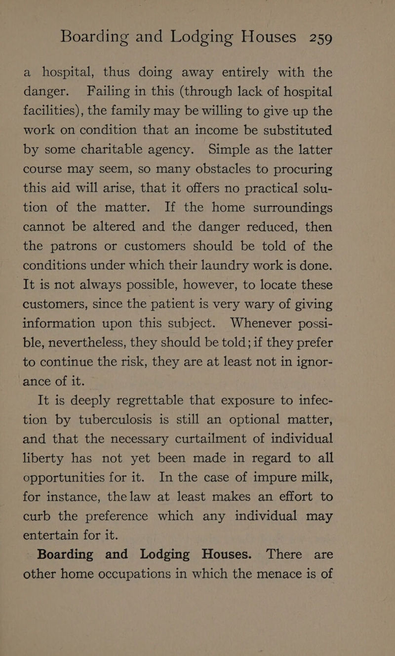 a hospital, thus doing away entirely with the danger. Failing in this (through lack of hospital facilities), the family may be willing to give up the work on condition that an income be substituted by some charitable agency. Simple as the latter course may seem, so many obstacles to procuring this aid will arise, that it offers no practical solu- tion of the matter. If the home surroundings cannot be altered and the danger reduced, then the patrons or customers should be told of the conditions under which their laundry work is done. It is not always possible, however, to locate these customers, since the patient is very wary of giving information upon this subject. Whenever possi- ble, nevertheless, they should be told; if they prefer to continue the risk, they are at least not in ignor- vance of it. It is deeply regrettable that exposure to infec- tion by tuberculosis is still an optional matter, and that the necessary curtailment of individual liberty has not yet been made in regard to all opportunities for it. In the case of impure milk, for instance, thelaw at least makes an effort to curb the preference which any individual may entertain for it. Boarding and Lodging Houses. There are other home occupations in which the menace is of