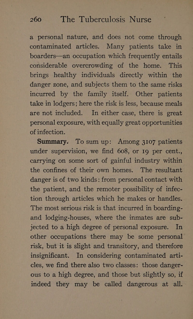 a personal nature, and does not come through contaminated articles. Many patients take in boarders—an occupation which frequently entails considerable overcrowding of the home. This brings healthy individuals directly within the danger zone, and subjects them to the same risks incurred by the family itself. Other patients take in lodgers; here the risk is less, because meals are not included. In either case, there is great personal exposure, with equally great opportunities of infection. Summary. Tosumup: Among 3107 patients under supervision, we find 608, or I9 per cent., carrying on some sort of gainful industry within the confines of their own homes. ‘The resultant danger is of two kinds: from personal contact with the patient, and the remoter possibility of infec- tion through articles which he makes or handles. The most serious risk is that incurred in boarding- and lodging-houses, where the inmates are sub- jected to a high degree of personal exposure. In other occupations there may be some personal risk, but it is slight and transitory, and therefore insignificant. In considering contaminated arti- cles, we find there also two classes: those danger- ous to a high degree, and those but slightly so, if indeed they may be called dangerous at all.