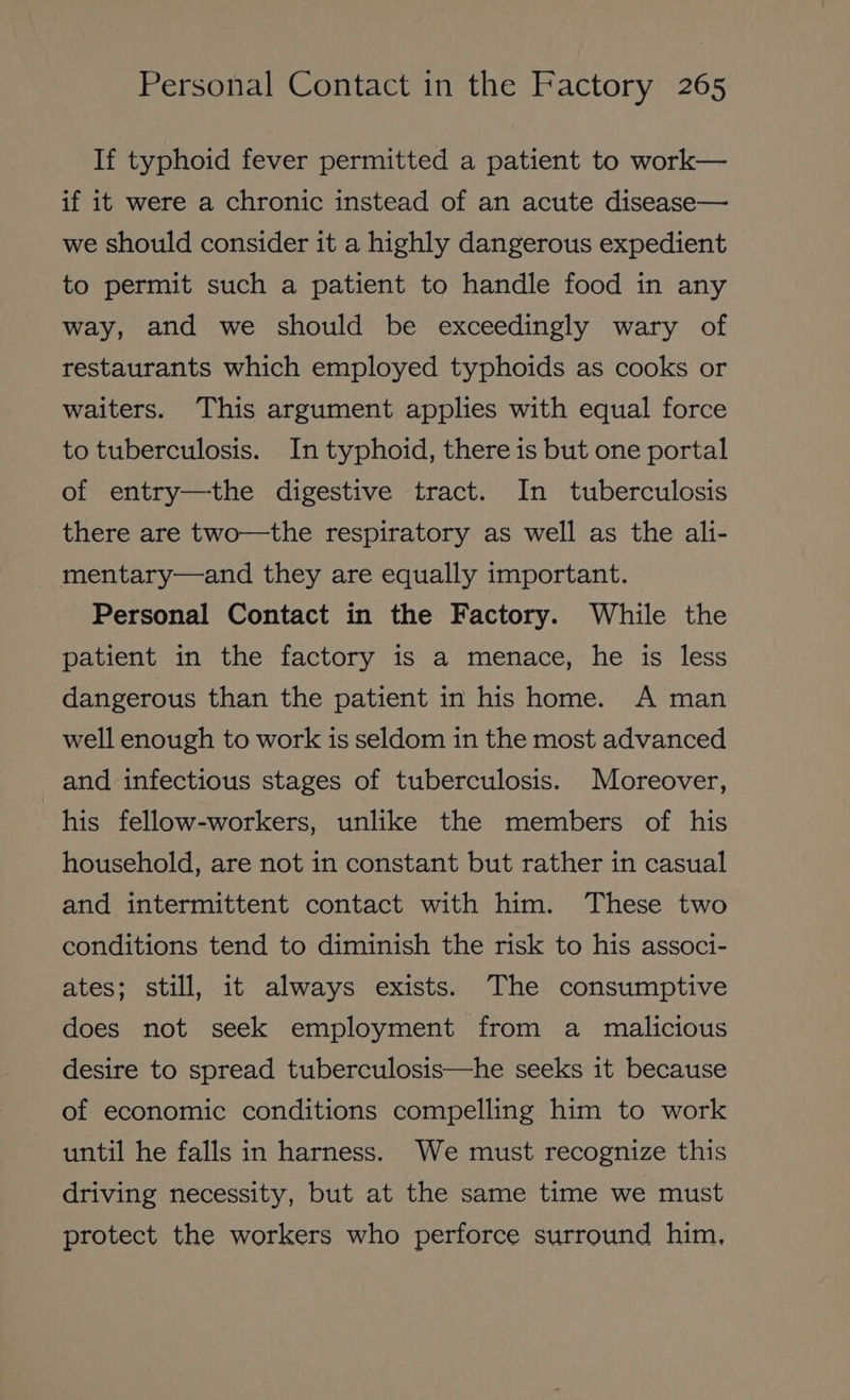 If typhoid fever permitted a patient to work— if it were a chronic instead of an acute disease— we should consider it a highly dangerous expedient to permit such a patient to handle food in any way, and we should be exceedingly wary of restaurants which employed typhoids as cooks or waiters. This argument applies with equal force to tuberculosis. In typhoid, there is but one portal of entry—the digestive tract. In tuberculosis there are two—the respiratory as well as the ali- _ mentary—and they are equally important. Personal Contact in the Factory. While the patient in the factory is a menace, he is less dangerous than the patient in his home. A man well enough to work is seldom in the most advanced and infectious stages of tuberculosis. Moreover, his fellow-workers, unlike the members of his household, are not in constant but rather in casual and intermittent contact with him. These two conditions tend to diminish the risk to his associ- ates; still, it always exists. The consumptive does not seek employment from a malicious desire to spread tuberculosis—he seeks it because of economic conditions compelling him to work until he falls in harness. We must recognize this driving necessity, but at the same time we must protect the workers who perforce surround him,