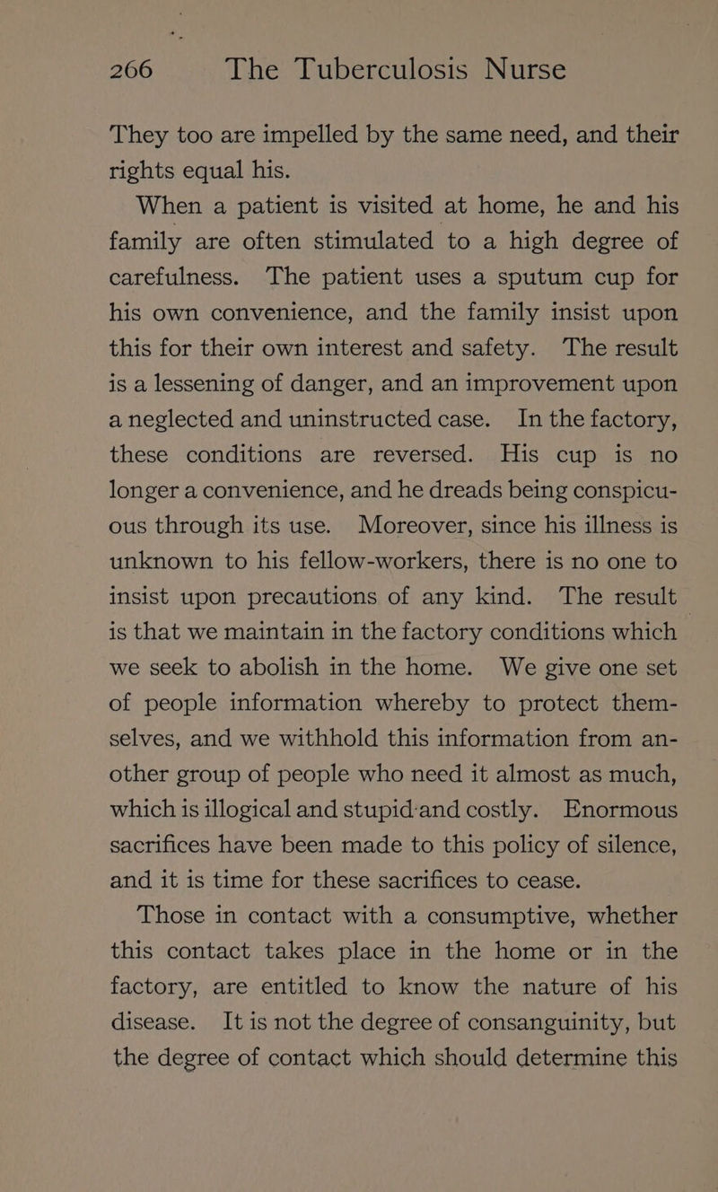 They too are impelled by the same need, and their rights equal his. When a patient is visited at home, he and his family are often stimulated to a high degree of carefulness. The patient uses a sputum cup for his own convenience, and the family insist upon this for their own interest and safety. The result is a lessening of danger, and an improvement upon a neglected and uninstructed case. In the factory, these conditions are reversed. His cup is no longer a convenience, and he dreads being conspicu- ous through its use. Moreover, since his illness is unknown to his fellow-workers, there is no one to insist upon precautions of any kind. The result is that we maintain in the factory conditions which | we seek to abolish in the home. We give one set of people information whereby to protect them- selves, and we withhold this information from an- other group of people who need it almost as much, which is illogical and stupid:and costly. Enormous sacrifices have been made to this policy of silence, and it is time for these sacrifices to cease. Those in contact with a consumptive, whether this contact takes place in the home or in the factory, are entitled to know the nature of his disease. It is not the degree of consanguinity, but the degree of contact which should determine this