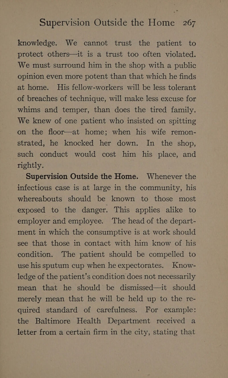 knowledge. We cannot trust the patient to protect others—it is a trust too often violated. We must surround him in the shop with a public opinion even more potent than that which he finds at home. His fellow-workers will be less tolerant of breaches of technique, will make less excuse for whims and temper, than does the tired family. We knew of one patient who insisted on spitting on the floor—at home; when his wife remon- strated, he knocked her down. In the shop, such conduct would cost him his place, and rightly. Supervision Outside the Home. Whenever the infectious case is at large in the community, his whereabouts should be known to those most exposed to the danger. This applies alike to employer and employee. The head of the depart- ment in which the consumptive is at work should see that those in contact with him know of his condition. The patient should be compelled to use his sputum cup when he expectorates. Know- ledge of the patient’s condition does not necessarily mean that he should be dismissed—it should merely mean that he will be held up to the re- quired standard of carefulness. For example: the Baltimore Health Department received a letter from a certain firm in the city, stating that