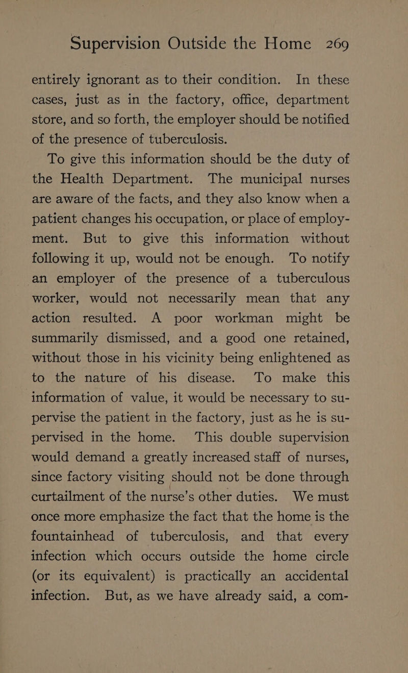 entirely ignorant as to their condition. In these cases, just as in the factory, office, department store, and so forth, the employer should be notified of the presence of tuberculosis. To give this information should be the duty of the Health Department. The municipal nurses are aware of the facts, and they also know when a patient changes his occupation, or place of employ- ment. But to give this information without following it up, would not be enough. To notify an employer of the presence of a tuberculous worker, would not necessarily mean that any action resulted. A poor workman might be summarily dismissed, and a good one retained, without those in his vicinity being enlightened as to the nature of his disease. ‘To make this information of value, it would be necessary to su- pervise the patient in the factory, just as he is su- pervised in the home. This double supervision would demand a greatly increased staff of nurses, since factory visiting should not be done through curtailment of the nurse’s other duties. We must once more emphasize the fact that the home is the fountainhead of tuberculosis, and that every infection which occurs outside the home circle (or its equivalent) is practically an accidental infection. But, as we have already said, a com-