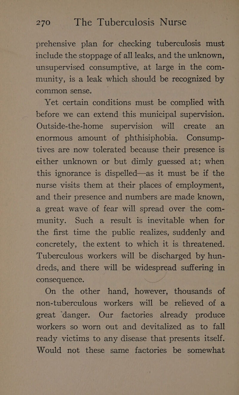 prehensive plan for checking tuberculosis must include the stoppage of all leaks, and the unknown, unsupervised consumptive, at large in the com- munity, is a leak which should be recognized by common sense. Yet certain conditions must be complied with before we can extend this municipal supervision. Outside-the-home supervision will create an enormous amount of phthisiphobia. Consump- tives are now tolerated because their presence is either unknown or but dimly guessed at; when this ignorance is dispelled—as it must be if the nurse visits them at their places of employment, and their presence and numbers are made known, a great wave of fear will spread over the com-— munity. Such a result is inevitable when for the first time the public realizes, suddenly and concretely, the extent to which it is threatened. Tuberculous workers will be discharged by hun- dreds, and there will be widespread suffering in consequence. tee On the other hand, however, thousands of non-tuberculous workers will be relieved of a great danger. Our factories already produce workers so worn out and devitalized as to fall ready victims to any disease that presents itself. Would not these same factories be somewhat