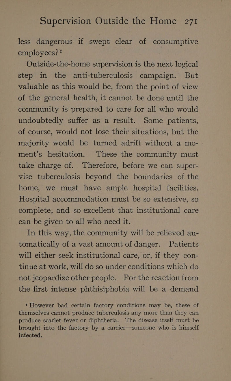 less dangerous if swept clear of consumptive employees?? Outside-the-home supervision is the next logical step in the anti-tuberculosis campaign. But valuable as this would be, from the point of view of the general health, it cannot be done until the community is prepared to care for all who would undoubtedly suffer as a result. Some patients, of course, would not lose their situations, but the majority would be turned adrift without a mo- ment’s hesitation. These the community must take charge of. Therefore, before we can super- vise tuberculosis beyond the boundaries of the home, we must have ample hospital facilities. Hospital accommodation must be so extensive, so complete, and so excellent that institutional care can be given to all who need it. In this way, the community will be relieved au- tomatically of a vast amount of danger. Patients will either seek institutional care, or, if they con- tinue at work, will do so under conditions which do not jeopardize other people. For the reaction from the first intense phthisiphobia will be a demand t However bad certain factory conditions may be, these of themselves cannot produce tuberculosis any more than they can produce scarlet fever or diphtheria. The disease itself must be brought into the factory by a carrier—someone who is himself infected.