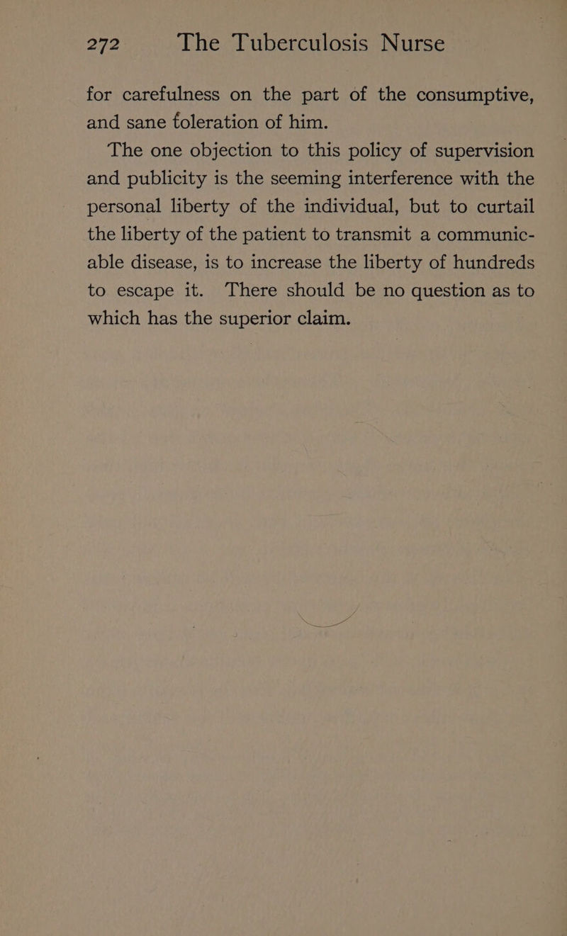 for carefulness on the part of the consumptive, and sane foleration of him. The one objection to this policy of supervision and publicity is the seeming interference with the personal liberty of the individual, but to curtail the liberty of the patient to transmit a communic- able disease, is to increase the liberty of hundreds to escape it. There should be no question as to which has the superior claim.