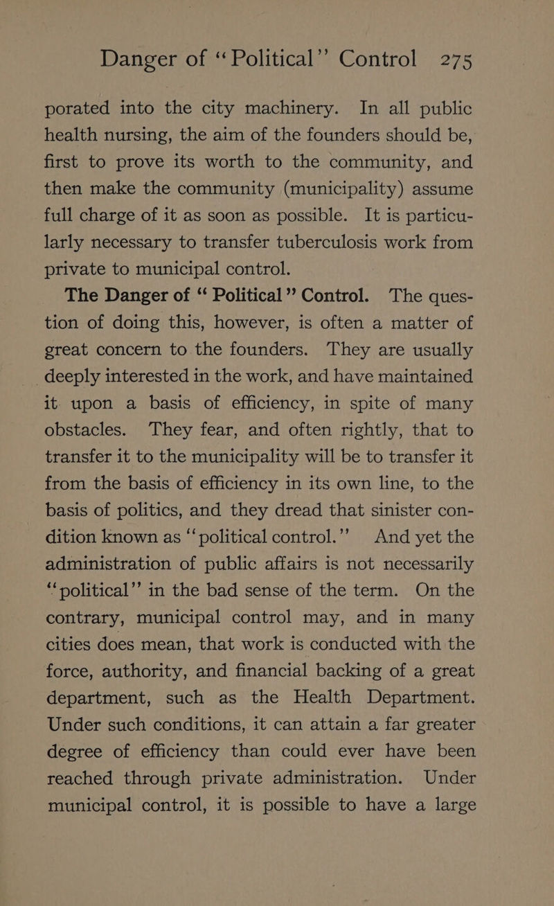 porated into the city machinery. In all public health nursing, the aim of the founders should be, first to prove its worth to the community, and then make the community (municipality) assume full charge of it as soon as possible. It is particu- larly necessary to transfer tuberculosis work from private to municipal control. The Danger of ‘‘ Political’? Control. The ques- tion of doing this, however, is often a matter of great concern to the founders. They are usually deeply interested in the work, and have maintained it upon a basis of efficiency, in spite of many obstacles. They fear, and often rightly, that to transfer it to the municipality will be to transfer it from the basis of efficiency in its own line, to the basis of politics, and they dread that sinister con- dition known as “‘political control.’”’ And yet the administration of public affairs is not necessarily *‘political’’ in the bad sense of the term. On the contrary, municipal control may, and in many cities does mean, that work is conducted with the force, authority, and financial backing of a great department, such as the Health Department. Under such conditions, it can attain a far greater degree of efficiency than could ever have been reached through private administration. Under municipal control, it is possible to have a large