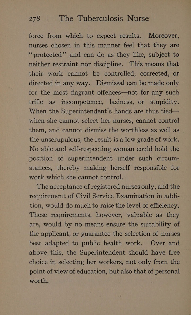 force from which to expect results. Moreover, nurses chosen in this manner feel that they are ““protected’’ and can do as they like, subject to neither restraint nor discipline. ‘This means that their work cannot be controlled, corrected, or directed in any way. Dismissal can be made only for the most flagrant offences—not for any such trifle as incompetence, laziness, or stupidity. When the Superintendent’s hands are thus tied— when she cannot select her nurses, cannot control them, and cannot dismiss the worthless as well as the unscrupulous, the result is a low grade of work. No able and self-respecting woman could hold the position of superintendent under such circum-— stances, thereby making herself responsible for work which she cannot control. The acceptance of registered nurses only, and the requirement of Civil Service Examination in addi- tion, would do much to raise the level of efficiency. These requirements, however, valuable as they are, would by no means ensure the suitability of the applicant, or guarantee the selection of nurses best adapted to public health work. Over and above this, the Superintendent should have free choice in selecting her workers, not only from the point of view of education, but also that of personal worth.