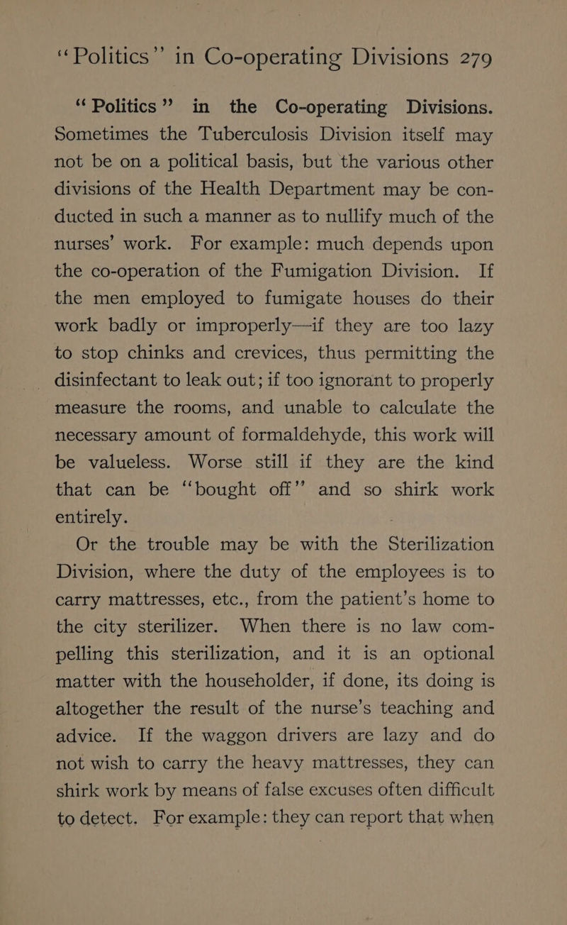 ‘Politics’? in the Co-operating Divisions. Sometimes the Tuberculosis Division itself may not be on a political basis, but the various other divisions of the Health Department may be con- ducted in such a manner as to nullify much of the nurses’ work. For example: much depends upon the co-operation of the Fumigation Division. If the men employed to fumigate houses do their work badly or improperly—if they are too lazy to stop chinks and crevices, thus permitting the _ disinfectant to leak out; if too ignorant to properly measure the rooms, and unable to calculate the necessary amount of formaldehyde, this work will be valueless. Worse still if they are the kind that can be “bought off” and so shirk work entirely. Or the trouble may be with the Sterilization Division, where the duty of the employees is to carry mattresses, etc., from the patient’s home to the city sterilizer. When there is no law com- pelling this sterilization, and it is an optional matter with the householder, if done, its doing is altogether the result of the nurse’s teaching and advice. If the waggon drivers are lazy and do not wish to carry the heavy mattresses, they can shirk work by means of false excuses often difficult to detect. For example: they can report that when