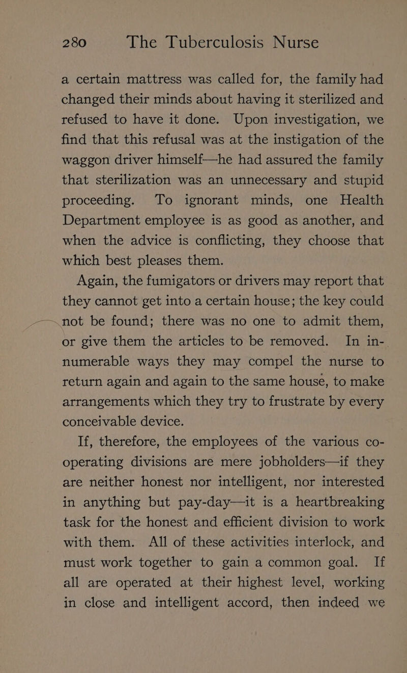 a certain mattress was called for, the family had changed their minds about having it sterilized and refused to have it done. Upon investigation, we find that this refusal was at the instigation of the waggon driver himself—he had assured the family that sterilization was an unnecessary and stupid proceeding. To ignorant minds, one Health Department employee is as good as another, and when the advice is conflicting, they choose that which best pleases them. Again, the fumigators or drivers may report that they cannot get into a certain house; the key could ~not be found; there was no one to admit them, or give them the articles to be removed. In in-. numerable ways they may compel the nurse to return again and again to the same house, to make arrangements which they try to frustrate by every conceivable device. If, therefore, the employees of the various co- operating divisions are mere jobholders—if they are neither honest nor intelligent, nor interested in anything but pay-day—it is a heartbreaking task for the honest and efficient division to work with them. All of these activities interlock, and must work together to gain a common goal. If all are operated at their highest level, working in close and intelligent accord, then indeed we