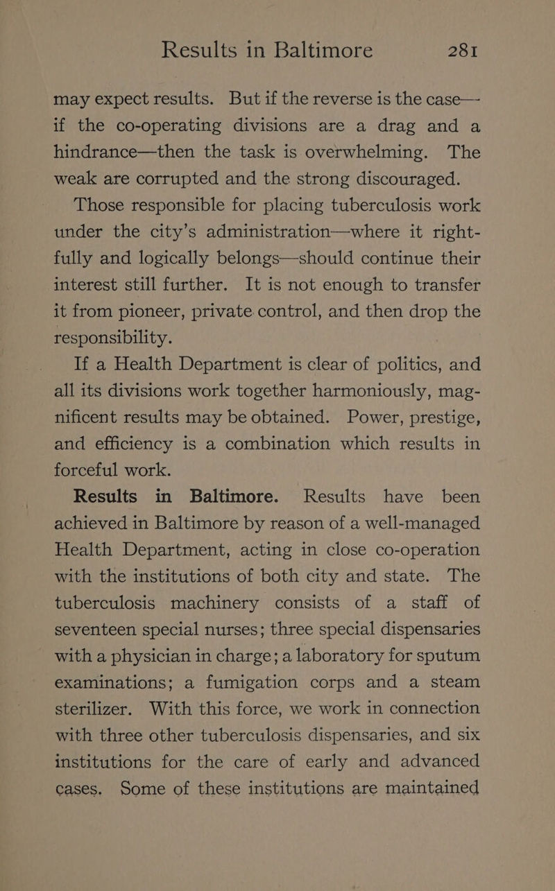 may expect results. But if the reverse is the case— if the co-operating divisions are a drag and a hindrance—then the task is overwhelming. The weak are corrupted and the strong discouraged. Those responsible for placing tuberculosis work under the city’s administration—where it right- fully and logically belongs—should continue their interest still further. It is not enough to transfer it from pioneer, private control, and then drop the responsibility. If a Health Department is clear of politics, and all its divisions work together harmoniously, mag- nificent results may be obtained. Power, prestige, and efficiency is a combination which results in forceful work. Results in Baltimore. Results have been achieved in Baltimore by reason of a well-managed Health Department, acting in close co-operation with the institutions of both city and state. The tuberculosis machinery consists of a staff of seventeen special nurses; three special dispensaries with a physician in charge; a laboratory for sputum examinations; a fumigation corps and a steam sterilizer. With this force, we work in connection with three other tuberculosis dispensaries, and six institutions for the care of early and advanced cases. Some of these institutions are maintained