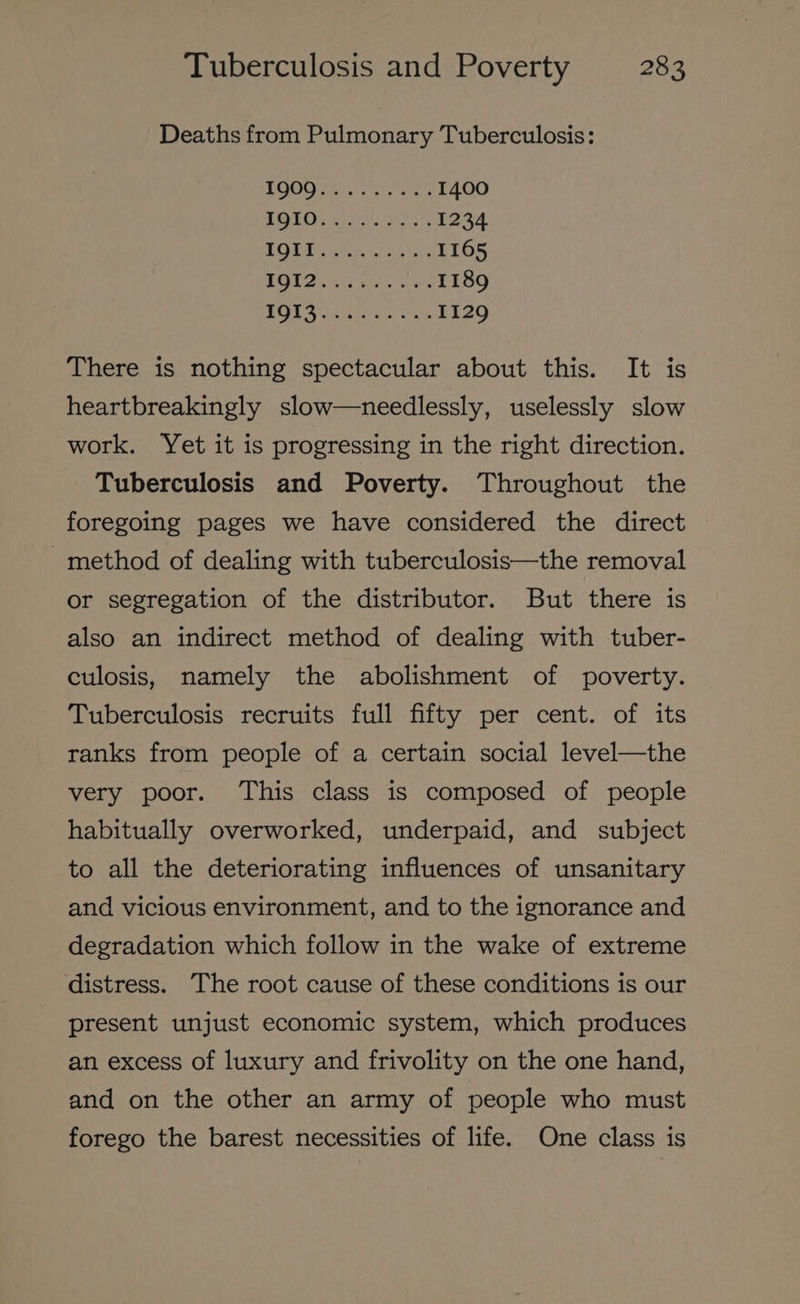 Deaths from Pulmonary Tuberculosis: BOM ores as ore: 1400 POLO Li telat, 1234 ROLE hae an ae 1165 MOE Fer coee ies 1189 TORS ar esen G 1129 There is nothing spectacular about this. It is heartbreakingly slow—needlessly, uselessly slow work. Yet it is progressing in the right direction. Tuberculosis and Poverty. Throughout the foregoing pages we have considered the direct -method of dealing with tuberculosis—the removal or segregation of the distributor. But there is also an indirect method of dealing with tuber- culosis, namely the abolishment of poverty. Tuberculosis recruits full fifty per cent. of its ranks from people of a certain social level—the very poor. This class is composed of people habitually overworked, underpaid, and subject to all the deteriorating influences of unsanitary and vicious environment, and to the ignorance and degradation which follow in the wake of extreme distress. The root cause of these conditions is our present unjust economic system, which produces an excess of luxury and frivolity on the one hand, and on the other an army of people who must forego the barest necessities of life. One class is