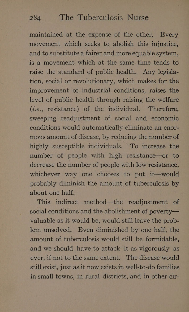 maintained at the expense of the other. Every movement which seeks to abolish this injustice, and to substitute a fairer and more equable system, is a movement which at the same time tends to raise the standard of public health. Any legisla- tion, social or revolutionary, which makes for the improvement of industrial conditions, raises the level of public health through raising the welfare (i.e., resistance) of the individual. Therefore, sweeping readjustment of social and economic conditions would automatically eliminate an enor- mous amount of disease, by reducing the number of highly susceptible individuals. To increase the number of people with high resistance—or to decrease the number of people with low resistance, whichever way one chooses to put it—would probably diminish the amount of tuberculosis by about one half. This indirect method—the readjustment of social conditions and the abolishment of poverty— valuable as it would be, would still leave the prob- lem unsolved. Even diminished by one half, the -amount of tuberculosis would still be formidable, and we should have to attack it as vigorously as ever, if not to the same extent. The disease would still exist, just as it now exists in well-to-do families in small towns, in rural districts, and in other cir-