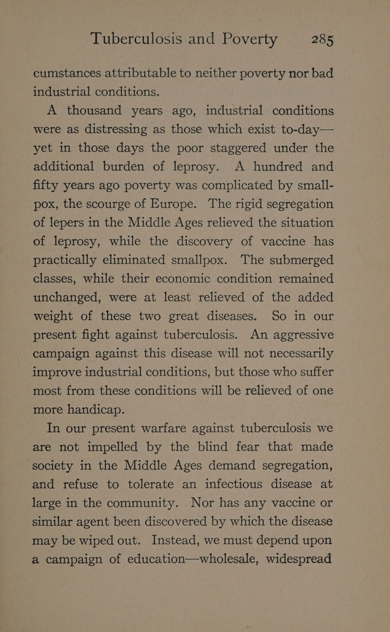 cumstances attributable to neither poverty nor bad industrial conditions. A thousand years ago, industrial conditions were as distressing as those which exist to-day— yet in those days the poor staggered under the additional burden of leprosy. A hundred and fifty years ago poverty was complicated by small- pox, the scourge of Europe. The rigid segregation of lepers in the Middle Ages relieved the situation of leprosy, while the discovery of vaccine has practically eliminated smallpox. The submerged classes, while their economic condition remained unchanged, were at least relieved of the added weight of these two great diseases. So in our present fight against tuberculosis. An aggressive campaign against this disease will not necessarily improve industrial conditions, but those who suffer most from these conditions will be relieved of one more handicap. In our present warfare against tuberculosis we are not impelled by the blind fear that made society in the Middle Ages demand segregation, and refuse to tolerate an infectious disease at large in the community. Nor has any vaccine or similar agent been discovered by which the disease may be wiped out. Instead, we must depend upon a campaign of education—wholesale, widespread