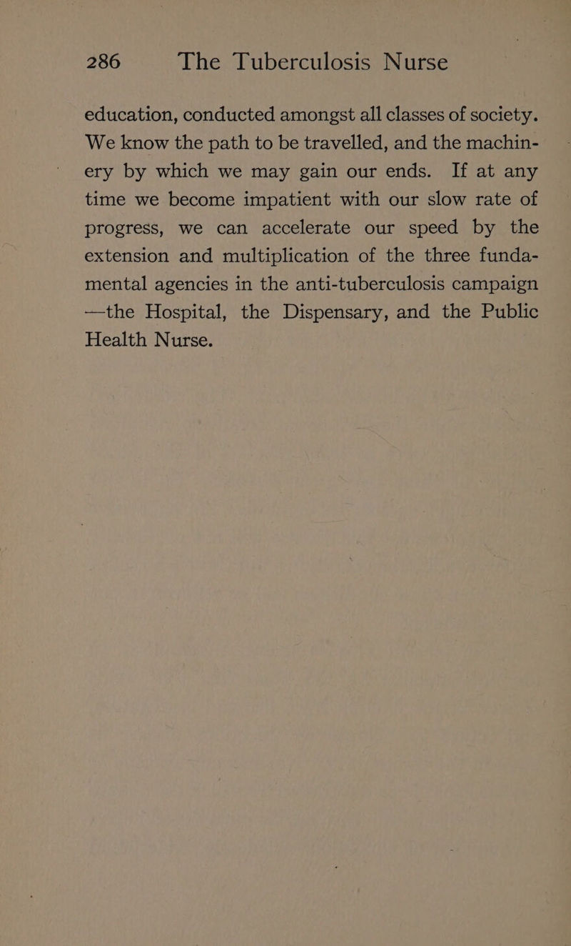 education, conducted amongst all classes of society. We know the path to be travelled, and the machin- ery by which we may gain our ends. If at any time we become impatient with our slow rate of progress, we can accelerate our speed by the extension and multiplication of the three funda- mental agencies in the anti-tuberculosis campaign —the Hospital, the Dispensary, and the Public Health Nurse.