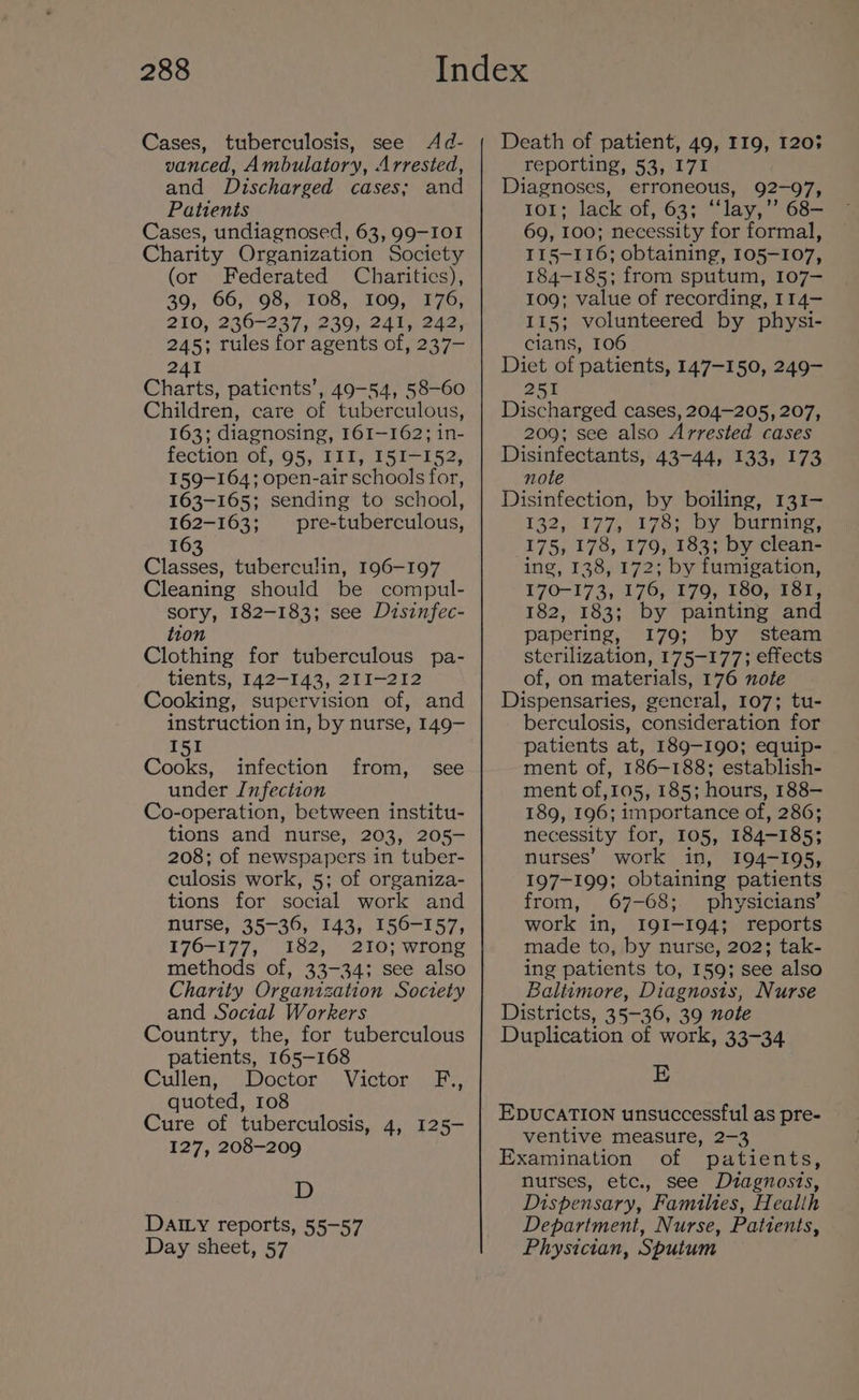 Cases, tuberculosis, see Ad- vanced, Ambulatory, Arrested, and Discharged cases; and Patients Cases, undiagnosed, 63, 99-IOI Charity Organization Society (or Federated Charitics), 39, 66, 98, 108, 109, 176, 210, 236-237, 239, 241, 242, 245; rules for agents of, 237— 241 Charts, patients’, 49-54, 58-60 Children, care of tuberculous, 163; diagnosing, 161-162; in- fection of, 95, III, 151-152, 159-164; open-air schools for, 163-165; sending to school, 162-163; pre-tuberculous, 163 Classes, tuberculin, 196-197 Cleaning should be compul- sory, 182-183; see Disinfec- tion Clothing for tuberculous pa- tients, 142-143, 211-212 Cooking, supervision of, and instruction in, by nurse, 149- 151 Cooks, infection from, see under Infection Co-operation, between institu- tions and nurse, 203, 205- 208; of newspapers in tuber- culosis work, 5; of organiza- tions for social work and nurse, 35-36, 143, 156-157, 176-177, 182, 210; wrong methods of, 33-34; see also Charity Organization Society and Social Workers Country, the, for tuberculous patients, 165-168 Cullen; * “Doctor, Victor, F., quoted, 108 Cure of tuberculosis, 4, 125- 127, 208-209 D DAILY reports, 55-57 Day sheet, 57 Death of patient, 49, 119, 1203 reporting, 53, I7I Diagnoses, erroneous, 92-97, 101; lack of, 63; “‘lay,’’ 68— 69, 100; necessity for formal, II5—116; obtaining, 105-107, 184-185; from sputum, 107- 109; value of recording, 114- 115; volunteered by physi- cians, 106 Diet of patients, 147-150, 249- 251 Discharged cases, 204-205, 207, 209; see also Arrested cases Disinfectants, 43-44, 133, 173 note Disinfection, by boiling, 131- 132,177, 178) by Durning 175, 178, 179, 183; by clean- ing, 138, 172; by fumigation, 170-173, 176, 179, 180,181; 182, 183; by painting and papering, 179; by steam sterilization, 175-177; effects of, on materials, 176 note Dispensaries, general, 107; tu- berculosis, consideration for patients at, 189-190; equip- ment of, 186-188; establish- ment of,105, 185; hours, 188— 189, 196; importance of, 286; necessity for, 105, 184-185; nurses’ work in, I94-195, 197-199; obtaining patients from, 67-68; physicians’ work in, I9I-194; reports made to, by nurse, 202; tak- ing patients to, 159; see also Baltimore, Diagnosis, Nurse Districts, 35-36, 39 note Duplication of work, 33-34 E EDUCATION unsuccessful as pre- ventive measure, 2-3 Examination of patients, nurses, etc., see Dutagnosts, Dispensary, Families, Healih Department, Nurse, Pattents, Physician, Sputum