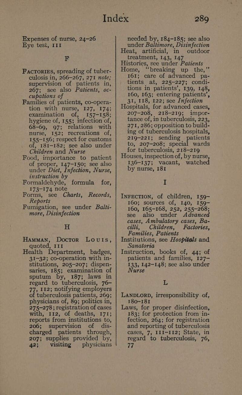 Expenses of nurse, 24-26 Eye tesi, III F FACTORIES, spreading of tuber- culosis in, 266-267, 271 note; supervision of patients in, 267; see also Patients, oc- cupations of Families of patients, co-opera- tion with nurse, 127, 174; examination of, 157-158; hygiene of, 155; infection of, 68-69, 97; relations with nurse, 152; recreations of, 155-156; respect for customs of, 181-182; see also under Children and Nurse Food, importance to patient of proper, 147-150; see also under Diet, Infection, Nurse, instruction by Formaldehyde, 173-174 note Forms, see Charts, Records, Reports Fumigation, see under Balti- more, Disinfection formula for, H HAMMAN, Doctor LovutIs, quoted, III Health Department, badges, 31-32; co-operation with in- stitutions, 205-207; dispen- saries, 185; examination of sputum by, 187; laws in regard to tuberculosis, 76- 77, 112; notifying employers of tuberculosis patients, 269; physicians of, 89; politics in, 275-278; registration of cases with, 112, of deaths, 171; reports from institutions to, 206; supervision of dis- charged patients through, 207; supplies provided by, 42; visiting physicians 289 needed by, 184-185; see also under Baltimore, Disinfection Heat, artificial, in outdoor treatment, 143, 147 Histories, see under Patients Home, “breaking up _ the,’’ 161; care of advanced pa- tients at, 225-227; condi- tions in patients’, 139, 148, 160, 163; entering patients’, 31, 118, 122; see Infection Hospitals, for advanced cases, 207-208, 218-219; impor- tance of, in tuberculosis, 223, 271, 286; opposition to build- ing of tuberculosis hospitals, 219-221; sending patients to, 207-208; special wards for tuberculosis, 218-219 Houses, inspection of, by nurse, 136-137; vacant, watched by nurse, 181 I INFECTION, of children, 159- 160; sources of, 140, I59- 160, 165-168, 252, 255-268; see also under Advanced cases, Ambulatory cases, Ba- cilli, Children, Factories, Families, Patients Institutions, see Hospitals and Sanatoria Instruction, books of, 44; of patients and families, 127- 133, 142-148; see also under Nurse L LANDLORD, irresponsibility of, 180-181 Laws, for proper disinfection, 183; for protection from in- fection, 264; for registration and reporting of tuberculosis cases, 7, III-112; State, in regard to tuberculosis, 76, 77