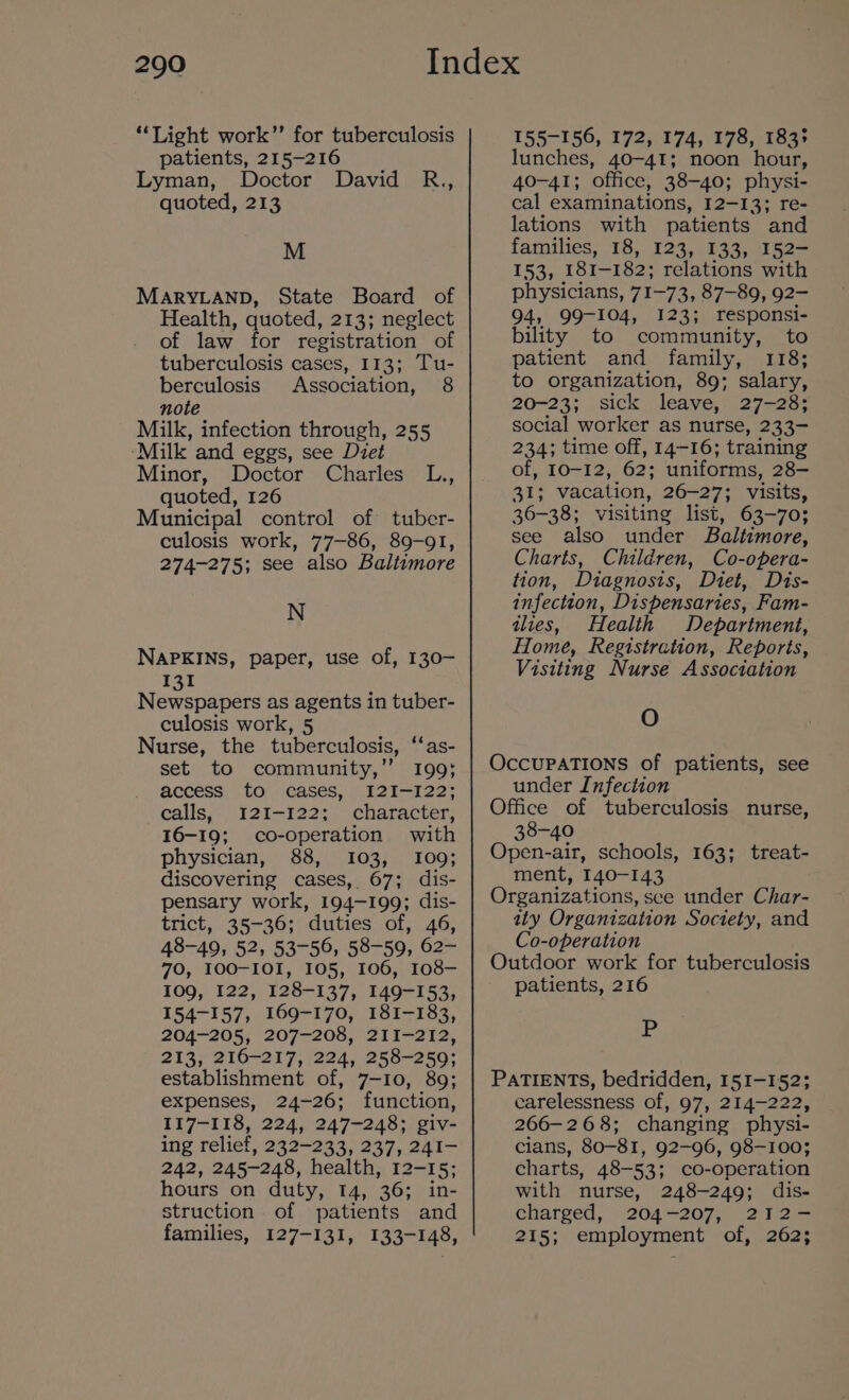 “Light work” for tuberculosis patients, 215-216 Lyman, Doctor David R., quoted, 213 M MARYLAND, State Board of Health, quoted, 213; neglect of law for registration of tuberculosis cases, 113; Tu- berculosis Association, 8 note Milk, infection through, 255 ‘Milk and eggs, see Dzet Minor, Doctor Charles L., quoted, 126 Municipal control of tuber- culosis work, 77-86, 89-91, 274-275; see also Baltimore N NAPKINS, paper, use of, 130- 131 Newspapers as agents in tuber- culosis work, 5 Nurse, the tuberculosis, ‘‘as- set to community,” 199; access . tol) icases, 121-122: calls, I2I-122; character, 16-19; co-operation with physician, 88, 103, 109; discovering cases, 67; dis- pensary work, 194-199; dis- trict, 35-36; duties of, 46, 48-49, 52, 53-56, 58-59, 62- 70, I00-IO0I, 105, 106, 108- 109, 122, 128-137, 149-153, 154-157, 169-170, 181-183, 204-205; 207-208, 211-212, 213, 216-217, 224, 258-250; establishment of, 7-10, 89; expenses, 24-26; function, 117-118, 224, 247-248; giv- ing relief, 232-233, 237, 24I— 242, 245-248, health, 12-15; hours on duty, 14, 36; in- struction of patients and families, 127-131, 133-148, 155-156, 172, 174, 178, 1833 lunches, 40-41; noon hour, 40-41; office, 38-40; physi- cal examinations, I2—-13; re- lations with patients and families, 18, 123, 133, 152- 153, 181-182; relations with physicians, 71-73, 87-89, 92- 94, 99-104, 123; responsi- bility to community, to patient and family, 118; to organization, 89; salary, 20-23; sick leave, 27-28; social worker as nurse, 233- 234; time off, 14-16; training of, 10-12, 62; uniforms, 28- 31; vacation, 26-27; visits, 36-38; visiting list, 63-70; see also under Baltimore, Charts, Children, Co-opera- tion, Diagnosis, Diet, Dis- infection, Dispensaries, Fam- alles, Health Department, Home, Registration, Reports, Visiting Nurse Association O OccuPATIONS of patients, see under Infection Office of tuberculosis nurse, 38-40 Open-air, schools, 163; treat- ment, 140-143 Organizations, sce under Char- aty Organization Society, and Co-operation Outdoor work for tuberculosis patients, 216 Pr PATIENTS, bedridden, 151-152; carelessness of, 97, 214-222, 266-268; changing physi- cians, 80-81, 92-96, 98-100; charts, 48-53; co-operation with nurse, 248-249; dis- charged, 204-207, 212-= 215; employment of, 262;