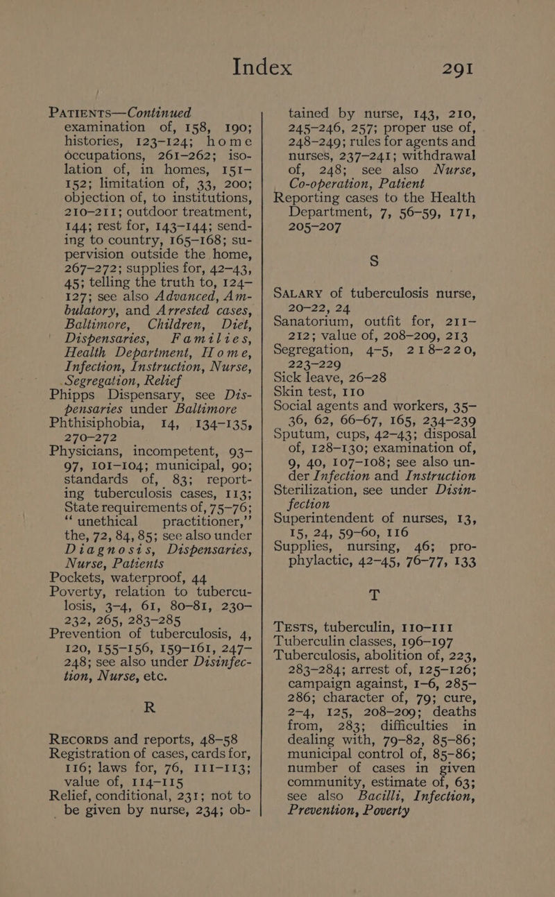 PATIENTS—Continued examination of, 158, 190; histories, 123-124; home occupations, 261-262; iso- lation of, in homes, I51I- 152; limitation of, 33, 200; objection of, to institutions, 210-211; outdoor treatment, 144; rest for, 143-144; send- ing to country, 165-168; su- pervision outside the home, 267-272; supplies for, 42-43, 45; telling the truth to, 124- 127; see also Advanced, Am- bulatory, and Arrested cases, Baltimore, Children, Dtet, Dispensaries, Families, Health Depariment, Home, Infection, Instruction, Nurse, Segregation, Relief Phipps Dispensary, see Dis- pensaries under Baltimore Phthisiphobia, 14, 134-135, 270-272 Physicians, incompetent, 93- 97, IO0I-104; municipal, 90; standards of, 83; report- ing tuberculosis cases, 113; State requirements of, 75-76; “unethical practitioner,”’ the, 72, 84, 85; see also under Diagnosis, Dispensaries, Nurse, Patients Pockets, waterproof, 44 Poverty, relation to tubercu- losis, 3-4, 61, 80-81, 230- 232, 265, 283-285 Prevention of tuberculosis, 4, 120, 155-156, 159-161, 247— 248; see also under Disinfec- tion, Nurse, etc. R REcORDs and reports, 48-58 Registration of cases, cards for, 116; laws for, 76, ILI-I1I3; value of, II14-115 Relief, conditional, 231; not to _ be given by nurse, 234; ob- 291 tained by nurse, 143, 210, 245-246, 257; proper use of, 248-249; rules for agents and nurses, 237-241; withdrawal of, 248; see also Nurse, Co-operation, Patient Reporting cases to the Health Department, 7, 56-59, I7I, 205-207 S SALARY of tuberculosis nurse, 20-22, 24 Sanatorium, outfit for, 211- 212; value of, 208-209, 213 Segregation, 4-5, 218-220, 223-229 Sick leave, 26-28 Skin test, 110 Social agents and workers, 35- 36, 62, 66-67, 165, 234-239 Sputum, cups, 42-43; disposal of, 128-130; examination of, 9, 40, 107-108; see also un- der Infection and Instruction Sterilization, see under Dztsin- fection Superintendent of nurses, 13, 15, 24, 59-60, 116 Supplies, nursing, 46; pro- phylactic, 42-45, 76-77, 133 At TEsTs, tuberculin, 110-111 Tuberculin classes, 196-197 Tuberculosis, abolition of, 223, 283-284; arrest of, 125-126; campaign against, I-6, 285- 286; character of, 79; cure, 2-4, 125, 208-209; deaths from, 283; difficulties in dealing with, 79-82, 85-86; municipal control of, 85-86; number of cases in given community, estimate of, 63; see also Bacilli, Infection, Prevention, Poverty