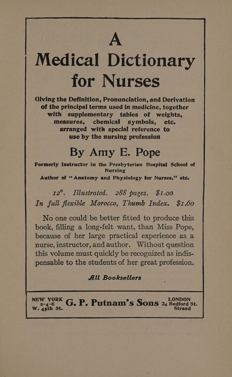 Medical Dictionary for Nurses Giving the Definition, Pronunciation, and Derivation of the principal terms used in medicine, together with supplementary tables of weights, measures, chemical symbols, etc. arranged with special reference to use by the nursing profession By Amy E. Pope Formerly Instructor in the Presbyterian Hospital School of Nursing Author of ‘‘ Anatomy and Physiology for Nurses,’’ etc. 12°. Illustrated. 288 pages. $1.00 In full flexible Morocco, Thumb Index. $1.60 No one could be better fitted to produce this book, filling a long-felt want, than Miss Pope, because of her large practical experience as a nurse, instructor, andauthor. Without question this volume must quickly be recognized as indis- pensable to the students of her great profession. Alt Booksellers 2-4-6 ©. P. Putnam’s Sons 2x Bedford st.