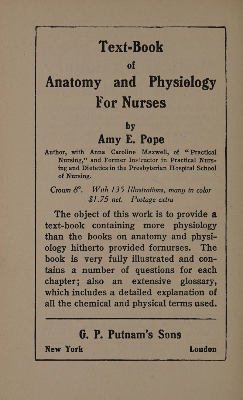 by Amy E. Pope Author, with Anna Caroline Maxwell, of ‘ Practical Nursing,’? and Former Instructor in Practical Nurs- ing and Dietetics in the Presbyterian Hospital School of Nursing. Crown 8°. With 135 Illustrations, many in color $1.75 net. Postage extra The object of this work is to provide a text-book containing more physiology than the books on anatomy and physi- ology hitherto provided fornurses. The book is very fully illustrated and con- tains a number of questions for each chapter; also an. extensive glossary, which includes a detailed explanation of all the chemical and physical terms used. G. P. Putnam’s Sons