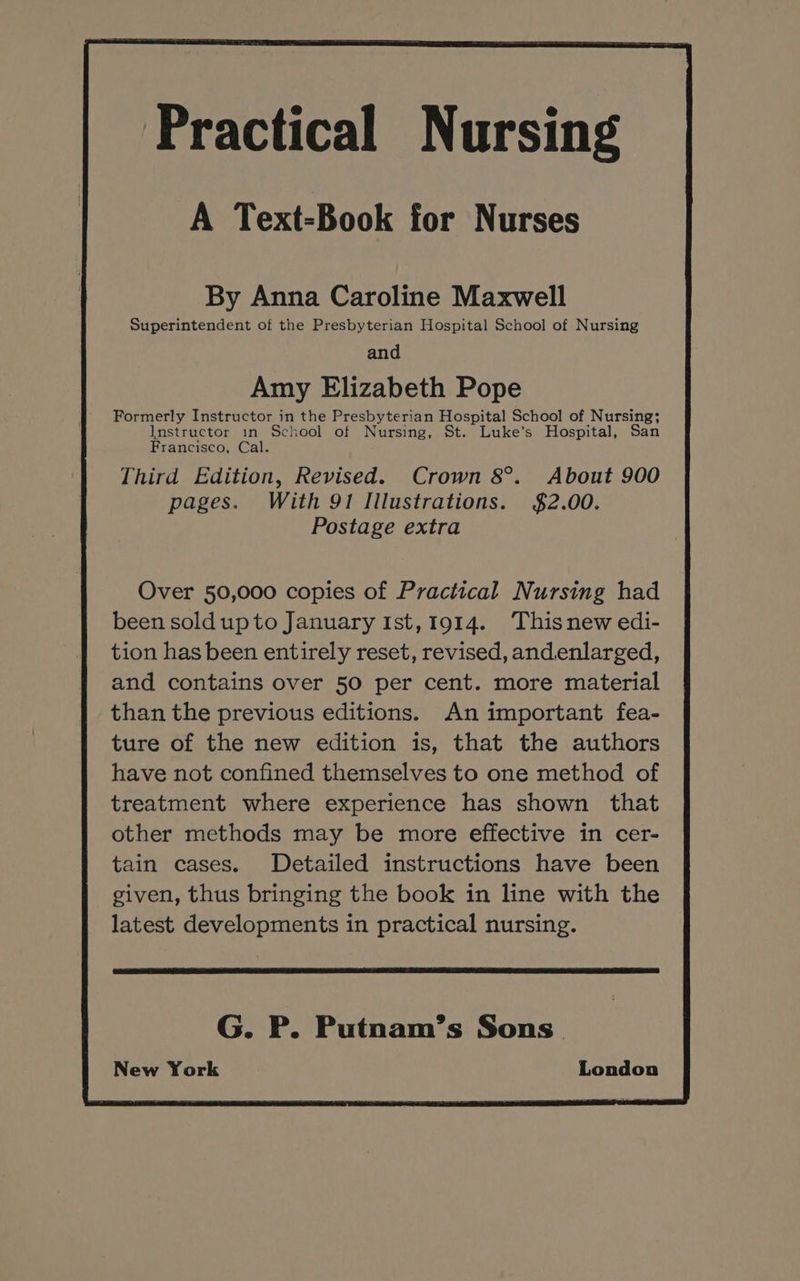 By Anna Caroline Maxwell Superintendent of the Presbyterian Hospital School of Nursing and Amy Elizabeth Pope Formerly Instructor in the Presbyterian Hospital School of Nursing; Instructor in School of Nursing, St. Luke’s Hospital, San Francisco, Cal. Third Edition, Revised. Crown 8°. About 900 pages. With 91 Illustrations. $2.00. Postage extra Over 50,000 copies of Practical Nursing had been soldupto January Ist,1914. Thisnew edi- tion has been entirely reset, revised, andenlarged, and contains over 50 per cent. more material than the previous editions. An important fea- ture of the new edition is, that the authors have not confined themselves to one method of treatment where experience has shown that other methods may be more effective in cer- tain cases. Detailed instructions have been given, thus bringing the book in line with the latest developments in practical nursing. G. P. Putnam’s Sons’