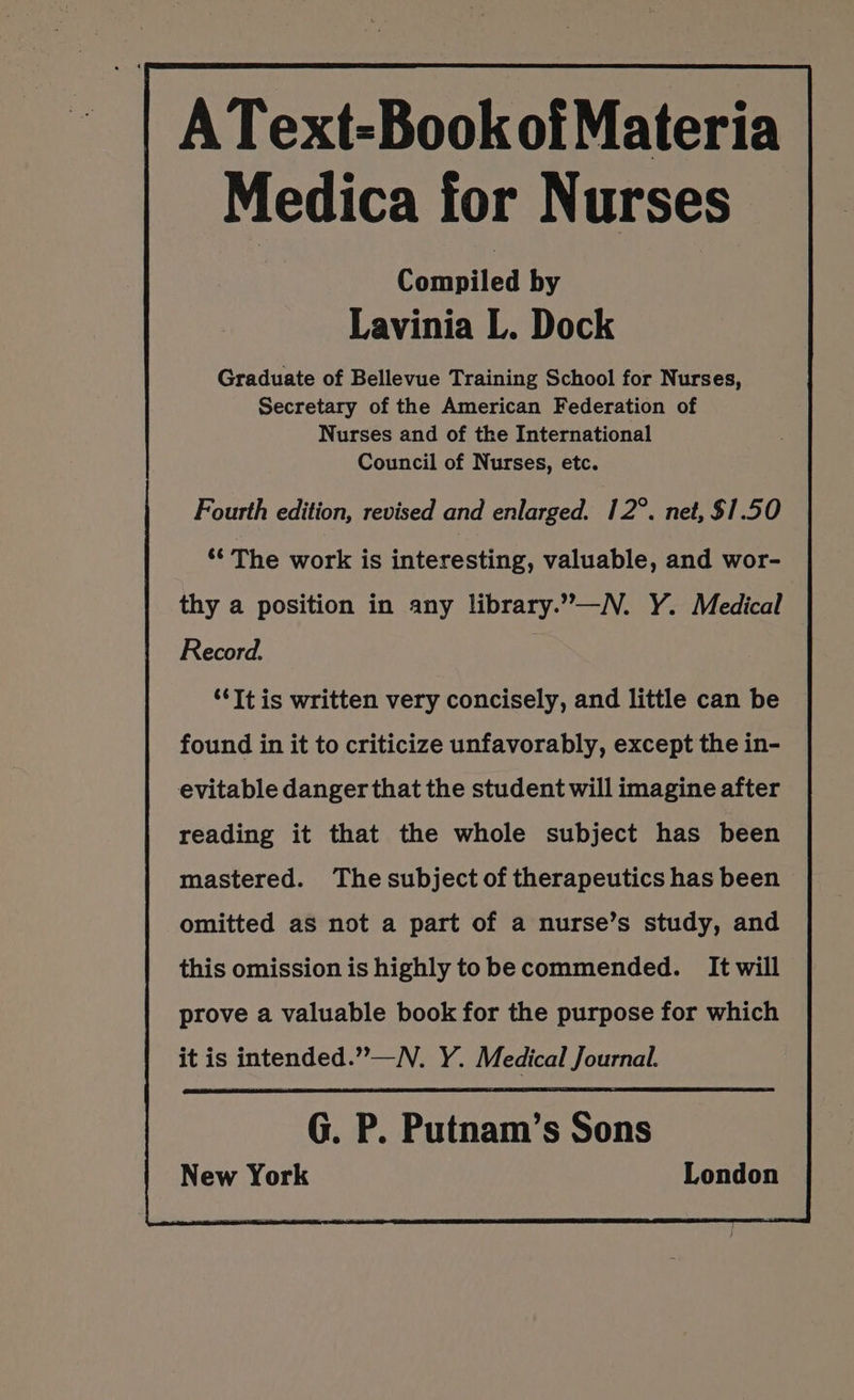 AText-Book ofMateria Medica for Nurses Compiled by Lavinia L. Dock Graduate of Bellevue Training School for Nurses, Secretary of the American Federation of Nurses and of the International Council of Nurses, etc. Fourth edition, revised and enlarged. 12°. net, $1.50 ** The work is interesting, valuable, and wor- Record. ‘It is written very concisely, and little can be found in it to criticize unfavorably, except the in- evitable danger that the student will imagine after reading it that the whole subject has been mastered. The subject of therapeutics has been omitted as not a part of a nurse’s study, and this omission is highly tobe commended. It will prove a valuable book for the purpose for which it is intended.””—N. Y. Medical Journal. G. P. Putnam’s Sons