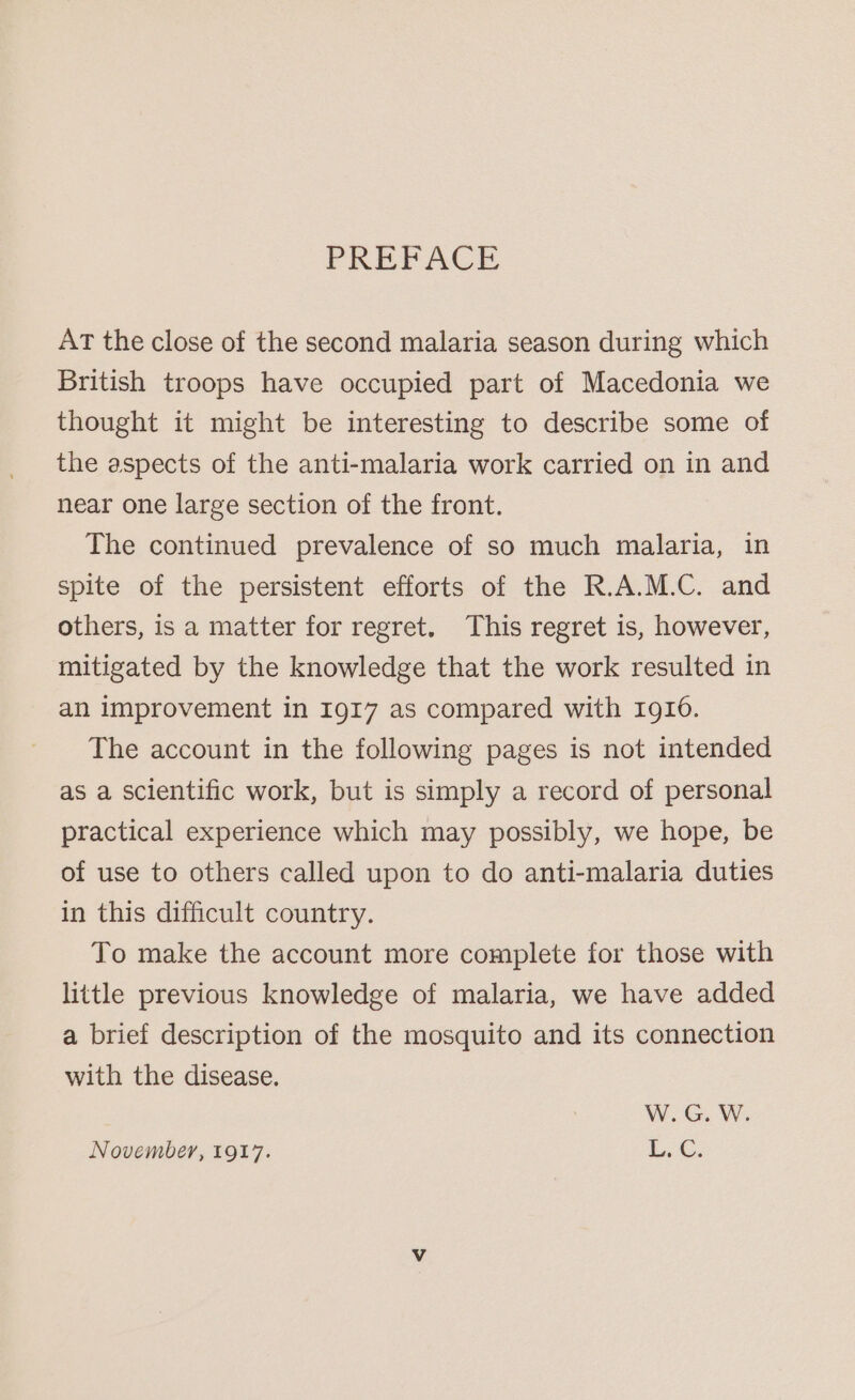 PREFACE AT the close of the second malaria season during which British troops have occupied part of Macedonia we thought it might be interesting to describe some of the aspects of the anti-malaria work carried on in and near one large section of the front. The continued prevalence of so much malaria, in spite of the persistent efforts of the R.A.M.C. and others, is a matter for regret, This regret is, however, mitigated by the knowledge that the work resulted in an improvement in 1917 as compared with 1910. The account in the following pages is not intended as a scientific work, but is simply a record of personal practical experience which may possibly, we hope, be of use to others called upon to do anti-malaria duties in this difficult country. To make the account more complete for those with little previous knowledge of malaria, we have added a brief description of the mosquito and its connection with the disease. W.G. W. November, 1917. i...