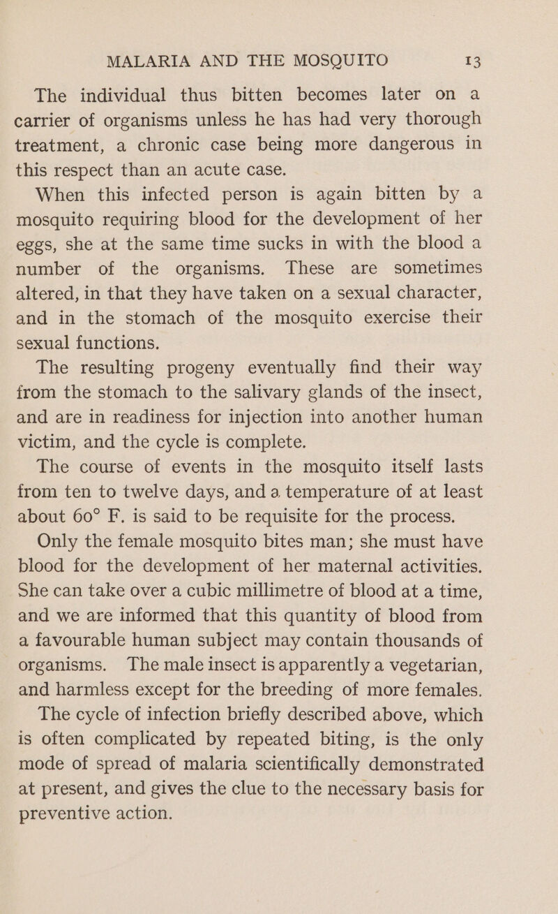 The individual thus bitten becomes later on a carrier of organisms unless he has had very thorough treatment, a chronic case being more dangerous in this respect than an acute case. When this infected person is again bitten by a mosquito requiring blood for the development of her eggs, she at the same time sucks in with the blood a number of the organisms. These are sometimes altered, in that they have taken on a sexual character, and in the stomach of the mosquito exercise their sexual functions. The resulting progeny eventually find their way from the stomach to the salivary glands of the insect, and are in readiness for injection into another human victim, and the cycle is complete. The course of events in the mosquito itself lasts from ten to twelve days, and a temperature of at least about 60° F. is said to be requisite for the process. Only the female mosquito bites man; she must have blood for the development of her maternal activities. She can take over a cubic millimetre of blood at a time, and we are informed that this quantity of blood from a favourable human subject may contain thousands of organisms. The male insect is apparently a vegetarian, and harmless except for the breeding of more females. The cycle of infection briefly described above, which is often complicated by repeated biting, is the only mode of spread of malaria scientifically demonstrated at present, and gives the clue to the necessary basis for preventive action.
