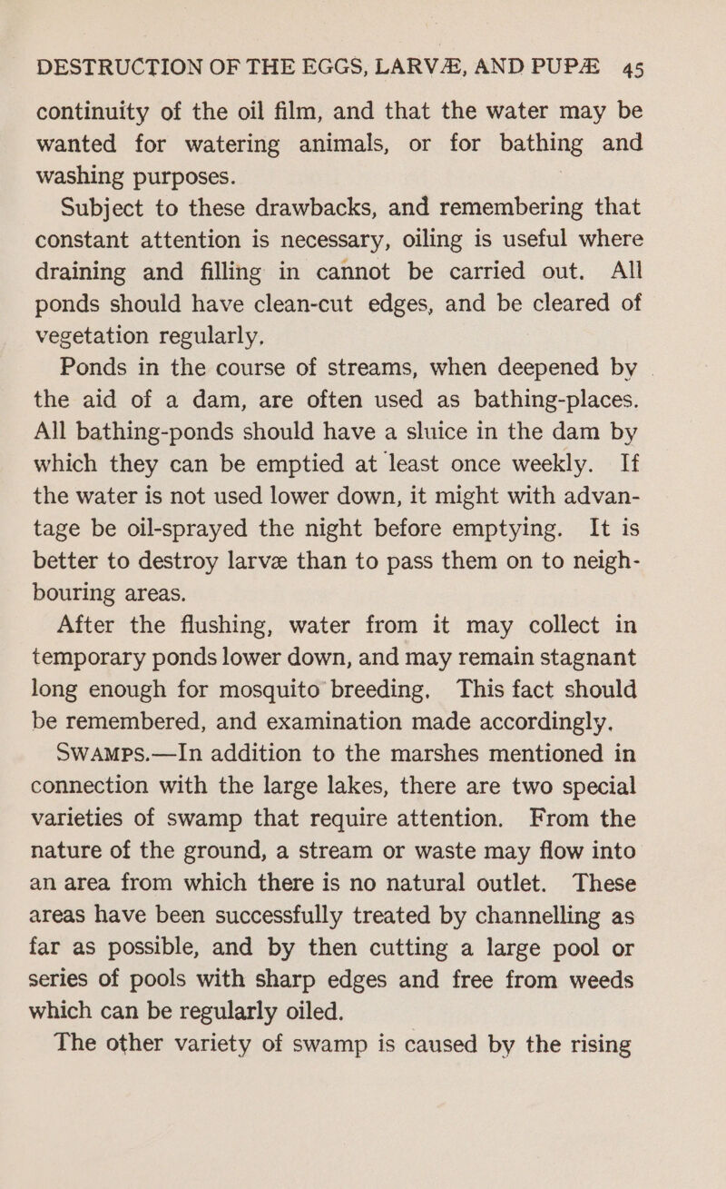 continuity of the oil film, and that the water may be wanted for watering animals, or for bathing and washing purposes. Subject to these drawbacks, and remembering that constant attention is necessary, oiling is useful where draining and filling in cannot be carried out. All ponds should have clean-cut edges, and be cleared of vegetation regularly, Ponds in the course of streams, when deepened by | the aid of a dam, are often used as bathing-places. All bathing-ponds should have a sluice in the dam by which they can be emptied at least once weekly. If the water is not used lower down, it might with advan- tage be oil-sprayed the night before emptying. It is better to destroy larve than to pass them on to neigh- bouring areas. After the flushing, water from it may collect in temporary ponds lower down, and may remain stagnant long enough for mosquito breeding, This fact should be remembered, and examination made accordingly. SwaAmps.—In addition to the marshes mentioned in connection with the large lakes, there are two special varieties of swamp that require attention. From the nature of the ground, a stream or waste may flow into an area from which there is no natural outlet. These areas have been successfully treated by channelling as far as possible, and by then cutting a large pool or series of pools with sharp edges and free from weeds which can be regularly oiled. The other variety of swamp is caused by the rising