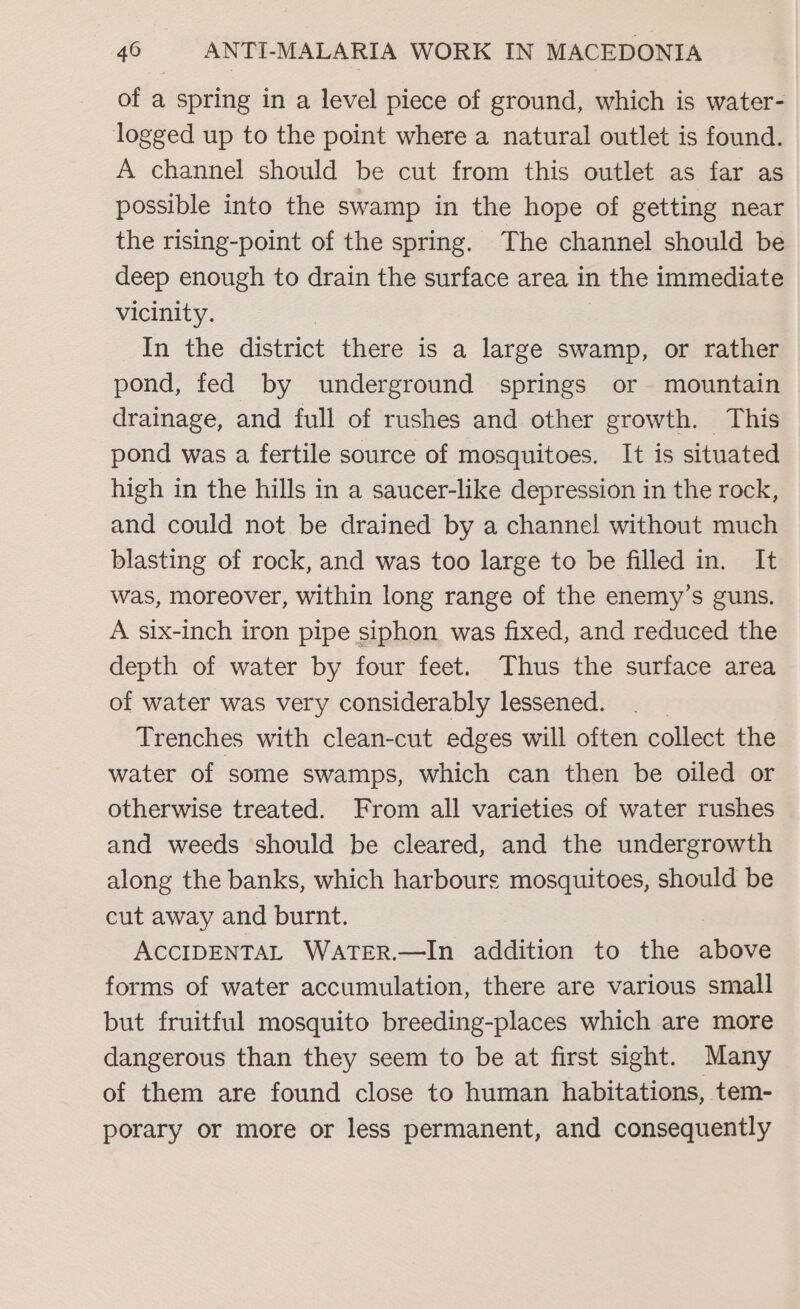 of a spring in a level piece of ground, which is water- logged up to the point where a natural outlet is found. A channel should be cut from this outlet as far as possible into the swamp in the hope of getting near the rising-point of the spring. The channel should be deep enough to drain the surface area in the immediate vicinity. In the district there is a large swamp, or rather pond, fed by underground springs or mountain drainage, and full of rushes and other growth. This pond was a fertile source of mosquitoes. It is situated high in the hills in a saucer-like depression in the rock, and could not be drained by a channel without much blasting of rock, and was too large to be filled in. It was, moreover, within long range of the enemy’s guns. A six-inch iron pipe siphon was fixed, and reduced the depth of water by four feet. Thus the surface area of water was very considerably lessened. Trenches with clean-cut edges will often collect the water of some swamps, which can then be oiled or otherwise treated. From all varieties of water rushes and weeds should be cleared, and the undergrowth along the banks, which harbours mosquitoes, should be cut away and burnt. ACCIDENTAL WATER.—In addition to the lie forms of water accumulation, there are various small but fruitful mosquito breeding-places which are more dangerous than they seem to be at first sight. Many of them are found close to human habitations, tem- porary or more or less permanent, and consequently