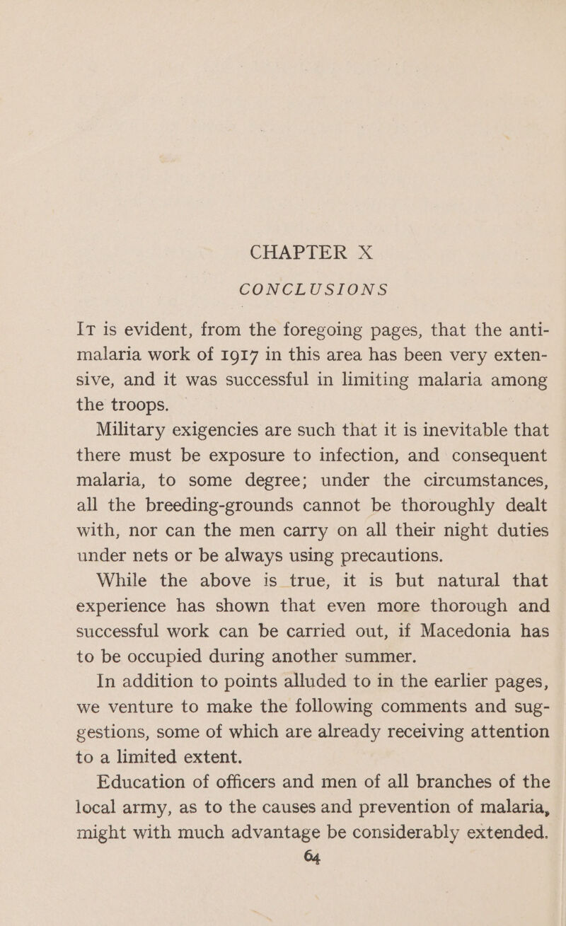 CONCLUSIONS It is evident, from the foregoing pages, that the anti- malaria work of 1917 in this area has been very exten- sive, and it was successful in limiting malaria among the troops. Military exigencies are such that it is inevitable that there must be exposure to infection, and consequent malaria, to some degree; under the circumstances, all the breeding-grounds cannot be thoroughly dealt with, nor can the men carry on all their night duties under nets or be always using precautions. While the above is true, it is but natural that experience has shown that even more thorough and successful work can be carried out, if Macedonia has to be occupied during another summer. In addition to points alluded to in the earlier pages, we venture to make the following comments and sug- gestions, some of which are already receiving attention to a limited extent. Education of officers and men of all branches of the local army, as to the causes and prevention of malaria, might with much advantage be considerably extended.