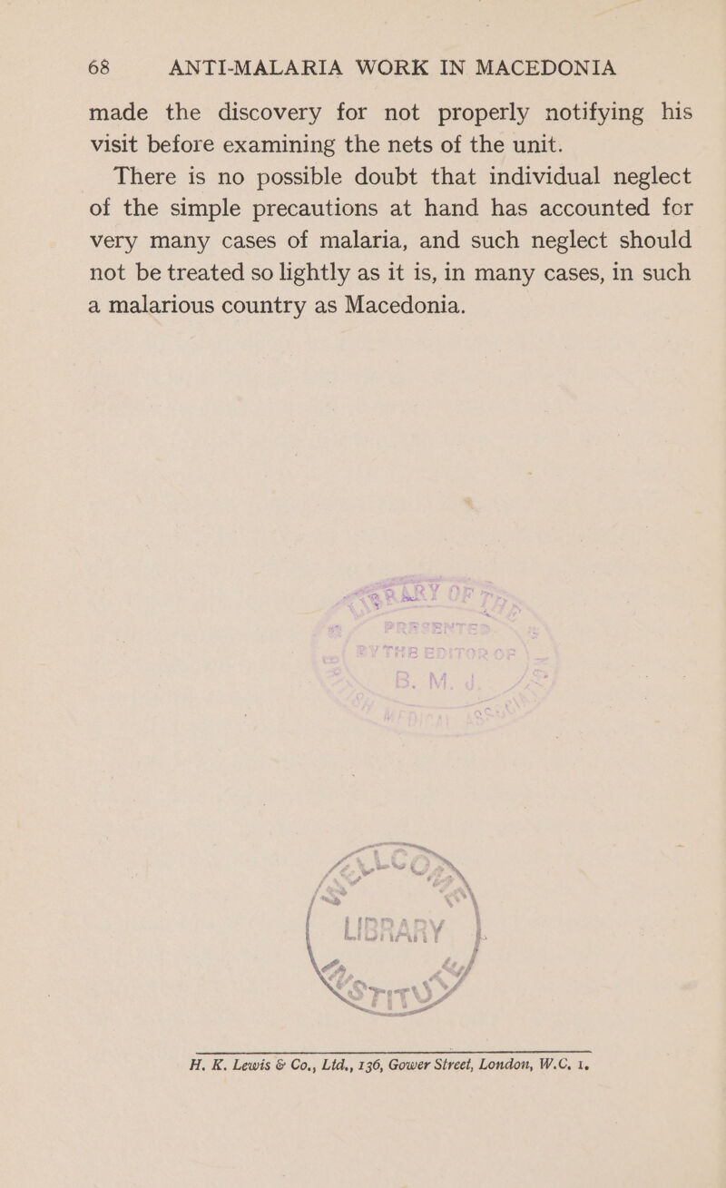 made the discovery for not properly notifying his visit before examining the nets of the unit. There is no possible doubt that individual neglect of the simple precautions at hand has accounted for very many cases of malaria, and such neglect should not be treated so lightly as it is, in many cases, in such a malarious country as Macedonia. : >” ~ Fr F zg ¢ ae # fiero? Lee f WG RG P LG Sry H. K. Lewis &amp; Co,, Ltd,, 136, Gower Street, London, W.C, 1.