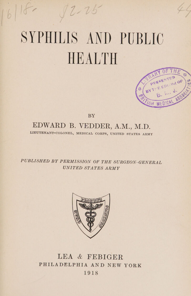 SYPHILIS AND PUBLIC HEALTH BY EDWARD B. VEDDER, A.M., M.D. LIEUTENANT-COLONEL, MEDICAL CORPS, UNITED STATES ARMY PUBLISHED BY PERMISSION OF THE SURGEON-GENERAL UNITED STATES ARMY LEA &amp; FEBIGER PHILADELPHIA AND NEW YORK 1918