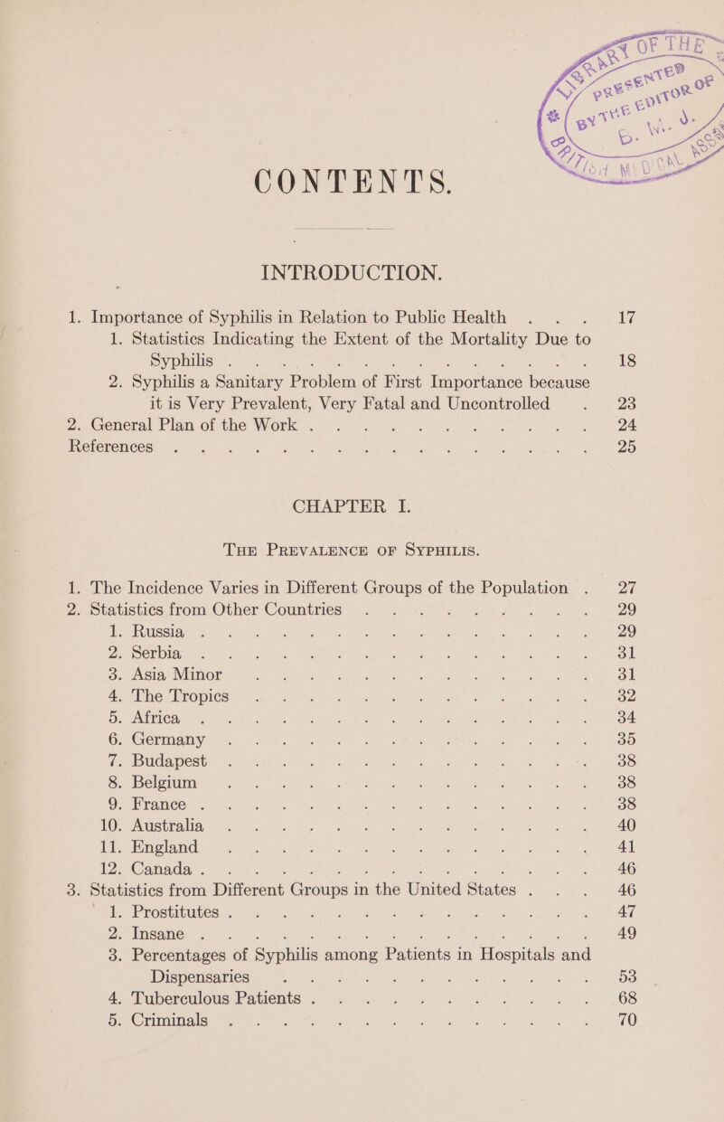 CONTENTS. INTRODUCTION. 1. Importance of Syphilis in Relation to Public Health Syphilis 2. General Plan of the Work . References CHAPTER I. Tuer PREVALENCE OF SYPHILIS. 2. Statistics from Other Countries 1. Russia 2. Serbia 3. Asia Minor 4. The Tropics 5. Africa 6. Germany 7. Budapest 8. Belgium 9. France . 10. Australia 11. England 12. Canada . 1. Prostitutes . 2. Insane Dispensaries : 4, Tuberculous Patients . 5. Criminals 18 23 24 25 27 29 29 dl dl 32 34 39 38 38 38 40 41 46 46 47 49 53 68 70