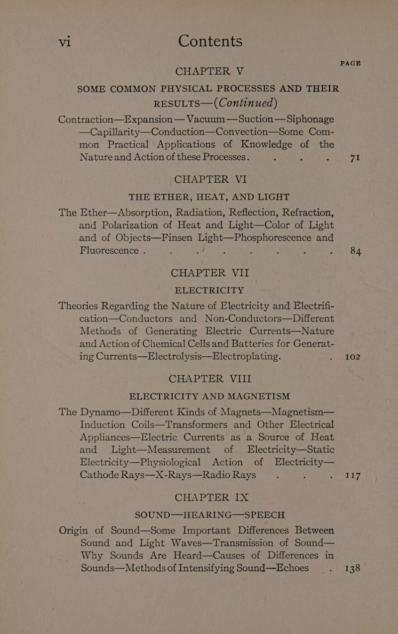 CHAPTER V SOME COMMON PHYSICAL PROCESSES AND THEIR RESULTS—( Continued) Contraction—Expansion — Vacuum —Suction— Siphonage —Capillarity—Conduction—Convection—Some Com- mon Practical Applications of Knowledge of the Natureand Action of these Processes. CHAPTER VI THE ETHER, HEAT, AND LIGHT The Ether—Absorption, Radiation, Reflection, Refraction, and Polarization of Heat and Light—Color of Light and of Objects—Finsen Light—Phosphorescence and Fluorescence . CHAPTER Vil ELECTRICITY Theories Regarding the Nature of Electricity and Electrifi- cation—Conductors and Non-Conductors—Different Methods of Generating Electric Currents—Nature and Action of Chemical Cells and Batteries for Generat- ing Currents—Electrolysis—Electroplating. CHAPTER. VIIT ELECTRICITY AND MAGNETISM The Dynamo—Different Kinds of Magnets—Magnetism— Induction Coils—Transformers and Other Electrical Appliances—Electric Currents as a Source of Heat and Light—Measurement of Electricity—Static Electricity—Physiological Action of Electricity— Cathode Rays—X-Rays—Radio Rays CHAPTER IX SOUND—HEARING——-SPEECH Origin of Sound—Some Important Differences Between Sound and Light Waves—Transmission of Sound— Why Sounds Are Heard—Causes of Differences in Sounds—Methods of Intensifying Sound—Echoes 71 84 102 117 138