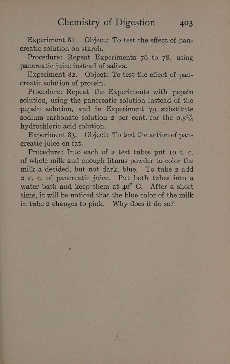 Experiment 81. Object: To test the effect of pan- creatic solution on starch. Procedure: Repeat Experiments 76 to 78, using pancreatic juice instead of saliva. Experiment 82. Object: To test the effect of pan- creatic solution of protein. Procedure: Repeat the Experiments with pepsin solution, using the pancreatic solution instead of the pepsin solution, and in Experiment 79 substitute sodium carbonate solution 2 per cent. for the 0.5% hydrochloric acid solution. : Experiment 83. Object: To test the action of pan- creatic juice on fat. Procedure: Into each of 2 tést tubes put roc. c. of whole milk and enough litmus powder to color the milk a decided, but not dark, blue. To tube 2 add 2c. c. of pancreatic juice. Put both tubes into a water bath and keep them at 40° C. After a short time, it will be noticed that the blue color of the milk in tube 2 changes to pink. Why does it do so?