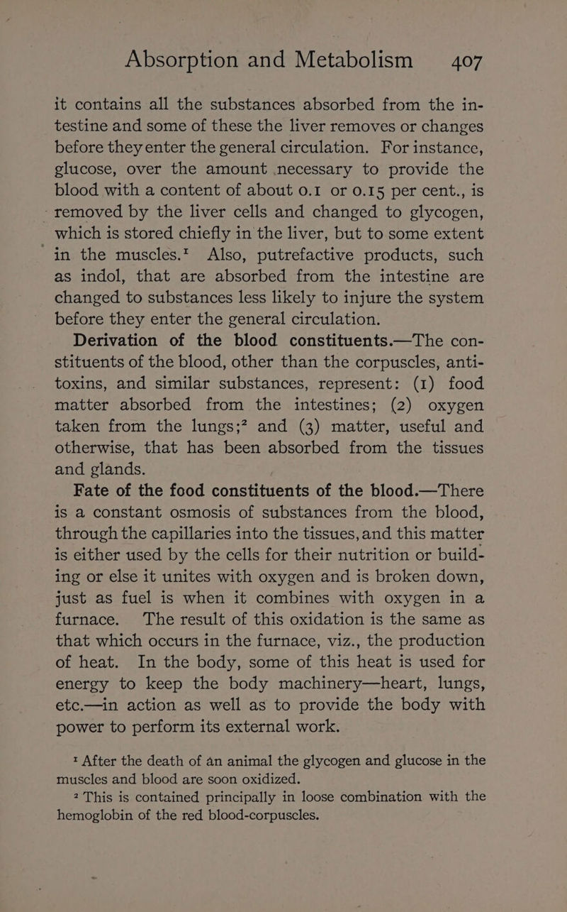 it contains all the substances absorbed from the in- testine and some of these the liver removes or changes before they enter the general circulation. For instance, glucose, over the amount necessary to provide the blood with a content of about 0.1 or 0.15 per cent., is - removed by the liver cells and changed to glycogen, which is stored chiefly in the liver, but to some extent in the muscles.t Also, putrefactive products, such as indol, that are absorbed from the intestine are changed to substances less likely to injure the system before they enter the general circulation. Derivation of the blood constituents.—The con- stituents of the blood, other than the corpuscles, anti- toxins, and similar substances, represent: (1) food matter absorbed from the intestines; (2) oxygen taken from the lungs;? and (3) matter, useful and otherwise, that has been absorbed from the tissues and glands. Fate of the food constituents of the blood.—There is a constant osmosis of substances from the blood, through the capillaries into the tissues, and this matter is either used by the cells for their nutrition or build- ing or else it unites with oxygen and is broken down, just as fuel is when it combines with oxygen in a furnace. The result of this oxidation is the same as that which occurs in the furnace, viz., the production of heat. In the body, some of this heat is used for energy to keep the body machinery—heart, lungs, etc.—in action as well as to provide the body with power to perform its external work. t After the death of an animal the glycogen and glucose in the muscles and blood are soon oxidized. 2 This is contained principally in loose combination with the hemoglobin of the red blood-corpuscles.