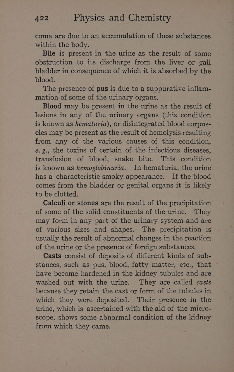 coma are due to an accumulation of these substances within the body. Bile is present in the urine as the result of some obstruction to its discharge from the liver or gall bladder in consequence of which it is absorbed by the blood. ‘The presence of pus is due to a suppurative inflam- mation of some of the urinary organs. Blood may be present in the urine as the result of lesions in any of the urinary organs (this condition is known as hematuria), or disintegrated blood corpus- cles may be present as the result of hemolysis resulting from any of the various causes of this condition, é.g., the toxins of certain of the infectious diseases, transfusion of blood, snake bite. This condition is known as hemoglobinuria. ‘In hematuria, the urine has a characteristic smoky appearance. If the blood comes from the bladder or genital organs it is likely — to be clotted. Calculi or stones are the result of the precipitation of some of the solid constituents of the urine. They may form in any part of the urinary system and are of various sizes and shapes. The precipitation is usually the result of abnormal changes in the reaction of the urine or the presence of foreign substances. Casts consist of deposits of different kinds of sub- stances, such as pus, blood, fatty matter, etc., that have become hardened in the kidney tubules and are washed out with the urine. They are called casts because they retain the cast or form of the tubules in which they were deposited. Their presence in the urine, which is ascertained with the aid of the micro- scope, shows some abnormal condition of the kidney _ from which they came.