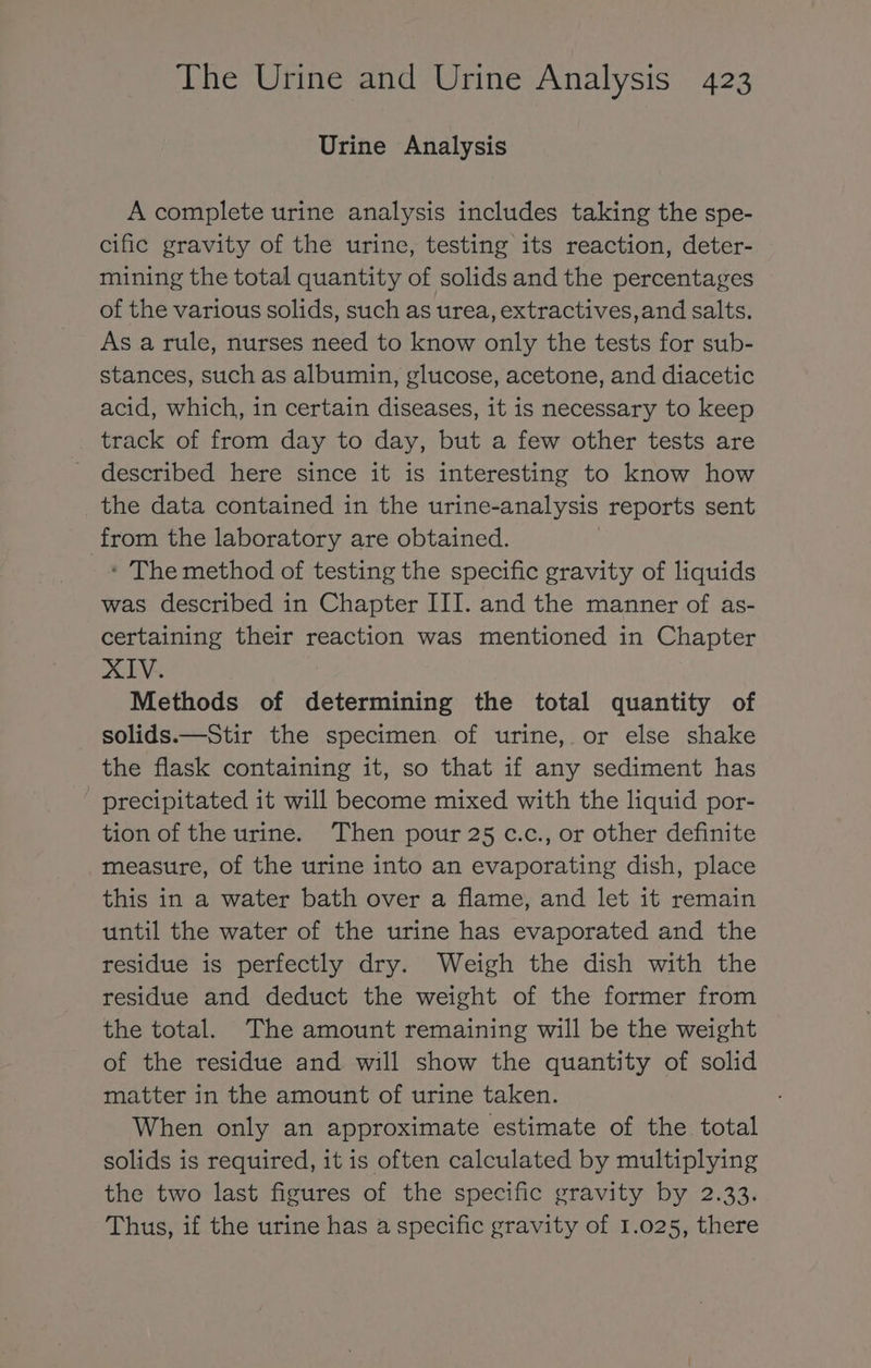 Urine Analysis A complete urine analysis includes taking the spe- cific gravity of the urine, testing its reaction, deter- mining the total quantity of solids and the percentages of the various solids, such as urea, extractives,and salts. As a rule, nurses need to know only the tests for sub- stances, such as albumin, glucose, acetone, and diacetic acid, which, in certain diseases, it is necessary to keep track of from day to day, but a few other tests are described here since it is interesting to know how the data contained in the urine-analysis reports sent from the laboratory are obtained. ‘ The method of testing the specific gravity of liquids was described in Chapter III. and the manner of as- certaining their reaction was mentioned in Chapter XIV. Methods of determining the total quantity of solids.—Stir the specimen of urine, or else shake the flask containing it, so that if any sediment has precipitated it will become mixed with the liquid por- tion of the urine. ‘Then pour 25 c.c., or other definite measure, of the urine into an evaporating dish, place this in a water bath over a flame, and let it remain until the water of the urine has evaporated and the residue is perfectly dry. Weigh the dish with the residue and deduct the weight of the former from the total. The amount remaining will be the weight of the residue and will show the quantity of solid matter in the amount of urine taken. When only an approximate estimate of the total solids is required, it is often calculated by multiplying the two last figures of the specific gravity by 2.33. Thus, if the urine has a specific gravity of 1.025, there